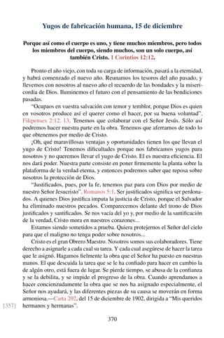 Yugos de fabricación humana, 15 de diciembre
Porque así como el cuerpo es uno, y tiene muchos miembros, pero todos
los miembros del cuerpo, siendo muchos, son un solo cuerpo, así
también Cristo. 1 Corintios 12:12.
Pronto el año viejo, con toda su carga de información, pasará a la eternidad,
y habrá comenzado el nuevo año. Reunamos los tesoros del año pasado, y
llevemos con nosotros al nuevo año el recuerdo de las bondades y la miseri-
cordia de Dios. Iluminemos el futuro con el pensamiento de las bendiciones
pasadas.
“Ocupaos en vuestra salvación con temor y temblor, porque Dios es quien
en vosotros produce así el querer como el hacer, por su buena voluntad”.
Filipenses 2:12, 13. Tenemos que colaborar con el Señor Jesús. Sólo así
podremos hacer nuestra parte en la obra. Tenemos que aferrarnos de todo lo
que obtenemos por medio de Cristo.
¡Oh, qué maravillosas ventajas y oportunidades tienen los que llevan el
yugo de Cristo! Tenemos diﬁcultades porque nos fabricamos yugos para
nosotros y no queremos llevar el yugo de Cristo. El es nuestra eﬁciencia. El
nos dará poder. Nuestra parte consiste en poner ﬁrmemente la planta sobre la
plataforma de la verdad eterna, y entonces podremos saber que reposa sobre
nosotros la protección de Dios.
“Justiﬁcados, pues, por la fe, tenemos paz para con Dios por medio de
nuestro Señor Jesucristo”. Romanos 5:1. Ser justiﬁcados signiﬁca ser perdona-
dos. A quienes Dios justiﬁca imputa la justicia de Cristo, porque el Salvador
ha eliminado nuestros pecados. Comparecemos delante del trono de Dios
justiﬁcados y santiﬁcados. Se nos vacía del yo y, por medio de la santiﬁcación
de la verdad, Cristo mora en nuestros corazones...
Estamos siendo sometidos a prueba. Quiera protejernos el Señor del cielo
para que el maligno no tenga poder sobre nosotros...
Cristo es el gran Obrero Maestro. Nosotros somos sus colaboradores. Tiene
derecho a asignarle a cada cual su tarea. Y cada cual asegúrese de hacer la tarea
que le asignó. Hagamos ﬁelmente la obra que el Señor ha puesto en nuestras
manos. El que descuida la tarea que se le ha conﬁado para hacer en cambio la
de algún otro, está fuera de lugar. Se pierde tiempo, se abusa de la conﬁanza
y se la debilita, y se impide el progreso de la obra. Cuando aprendamos a
hacer concienzudamente la obra que se nos ha asignado especialmente, el
Señor nos ayudará, y las diferentes piezas de su causa se moverán en forma
armoniosa.—Carta 202, del 15 de diciembre de 1902, dirigida a “Mis queridos
hermanos y hermanas”.[357]
370
 