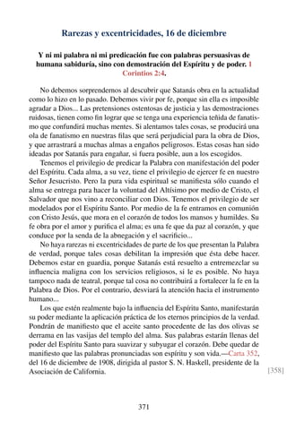 Rarezas y excentricidades, 16 de diciembre
Y ni mi palabra ni mi predicación fue con palabras persuasivas de
humana sabiduría, sino con demostración del Espíritu y de poder. 1
Corintios 2:4.
No debemos sorprendernos al descubrir que Satanás obra en la actualidad
como lo hizo en lo pasado. Debemos vivir por fe, porque sin ella es imposible
agradar a Dios... Las pretensiones ostentosas de justicia y las demostraciones
ruidosas, tienen como ﬁn lograr que se tenga una experiencia teñida de fanatis-
mo que confundirá muchas mentes. Si alentamos tales cosas, se producirá una
ola de fanatismo en nuestras ﬁlas que será perjudicial para la obra de Dios,
y que arrastrará a muchas almas a engaños peligrosos. Estas cosas han sido
ideadas por Satanás para engañar, si fuera posible, aun a los escogidos.
Tenemos el privilegio de predicar la Palabra con manifestación del poder
del Espíritu. Cada alma, a su vez, tiene el privilegio de ejercer fe en nuestro
Señor Jesucristo. Pero la pura vida espiritual se maniﬁesta sólo cuando el
alma se entrega para hacer la voluntad del Altísimo por medio de Cristo, el
Salvador que nos vino a reconciliar con Dios. Tenemos el privilegio de ser
modelados por el Espíritu Santo. Por medio de la fe entramos en comunión
con Cristo Jesús, que mora en el corazón de todos los mansos y humildes. Su
fe obra por el amor y puriﬁca el alma; es una fe que da paz al corazón, y que
conduce por la senda de la abnegación y el sacriﬁcio...
No haya rarezas ni excentricidades de parte de los que presentan la Palabra
de verdad, porque tales cosas debilitan la impresión que ésta debe hacer.
Debemos estar en guardia, porque Satanás está resuelto a entremezclar su
inﬂuencia maligna con los servicios religiosos, si le es posible. No haya
tampoco nada de teatral, porque tal cosa no contribuirá a fortalecer la fe en la
Palabra de Dios. Por el contrario, desviará la atención hacia el instrumento
humano...
Los que estén realmente bajo la inﬂuencia del Espíritu Santo, manifestarán
su poder mediante la aplicación práctica de los eternos principios de la verdad.
Pondrán de maniﬁesto que el aceite santo procedente de las dos olivas se
derrama en las vasijas del templo del alma. Sus palabras estarán llenas del
poder del Espíritu Santo para suavizar y subyugar el corazón. Debe quedar de
maniﬁesto que las palabras pronunciadas son espíritu y son vida.—Carta 352,
del 16 de diciembre de 1908, dirigida al pastor S. N. Haskell, presidente de la
Asociación de California. [358]
371
 