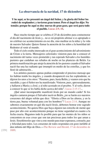 La observancia de la navidad, 17 de diciembre
Y he aquí, se les presentó un ángel del Señor, y la gloria del Señor los
rodeó de resplandor; y tuvieron gran temor. Pero el ángel les dijo: No
temáis; porque he aquí os doy nuevas de gran gozo, que será para todo
el pueblo. Lucas 2:9, 10.
Hace mucho tiempo que se celebra el 25 de diciembre para conmemorar
el día del nacimiento de Jesús y... no es mi propósito aﬁrmar si es apropiado o
no celebrar ese acontecimiento en ese día, sino meditar en la niñez y la vida
de nuestro Salvador. Quiero llamar la atención de los niños a la humildad del
Redentor al venir al mundo.
Todo el cielo estaba interesado en el gran acontecimiento del advenimiento
de Cristo a la tierra. Mensajeros celestiales vinieron para dar a conocer el
nacimiento del tantas veces prometido y tan esperado Salvador a los humildes
pastores que cuidaban sus rebaños de noche en las planicies de Belén. La
primera manifestación que atrajo la atención de los pastores cuando el Salvador
nació fue una luz radiante que irrumpió en medio de las estrellas, y que los
llenó de admiración...
Los atónitos pastores apenas podían comprender el precioso mensaje que
les habían traído los ángeles, y cuando desapareció esa luz esplendente, se
dijeron los unos a los otros: “Pasemos, pues, hasta Belén, y veamos esto que ha
sucedido, y que el Señor nos ha manifestado. Vinieron, pues, apresuradamente,
y hallaron a María y a José, y al niño acostado en el pesebre. Y al verlo, dieron
a conocer lo que se les había dicho acerca del niño”. Lucas 2:15-17...
¡Qué amor incomparable manifestó Jesús por un mundo caído! Si los
ángeles cantaron porque el Salvador nació en Belén, ¿no se harán eco nuestros
corazones del alegre refrán que dice: “Gloria a Dios en las alturas, y en la
tierra paz, buena voluntad para con los hombres”? Lucas 2:14. Aunque no
sabemos exactamente en qué día nació Jesús, debemos honrar este sagrado
acontecimiento. No quiera Dios que haya alguien tan estrecho de mente que
pase por alto este acontecimiento porque no tiene seguridad en cuanto a la
fecha exacta. Hagamos todo lo posible para que las mentes de los niños se
concentren en esas cosas que son tan preciosas para todos los que aman a
Jesús. Enseñémosles que vino a este mundo para traer esperanza, consuelo, paz
y felicidad para todos. Los corazones de todos respondan con gozo inefable al
don inﬁnito del Hijo de Dios.—The Review and Herald, 17 de diciembre de
1889.[359]
372
 
