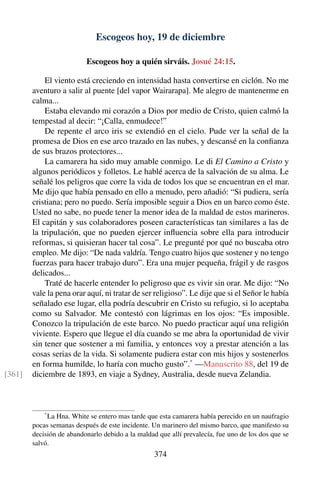 Escogeos hoy, 19 de diciembre
Escogeos hoy a quién sirváis. Josué 24:15.
El viento está creciendo en intensidad hasta convertirse en ciclón. No me
aventuro a salir al puente [del vapor Wairarapa]. Me alegro de mantenerme en
calma...
Estaba elevando mi corazón a Dios por medio de Cristo, quien calmó la
tempestad al decir: “¡Calla, enmudece!”
De repente el arco iris se extendió en el cielo. Pude ver la señal de la
promesa de Dios en ese arco trazado en las nubes, y descansé en la conﬁanza
de sus brazos protectores...
La camarera ha sido muy amable conmigo. Le di El Camino a Cristo y
algunos periódicos y folletos. Le hablé acerca de la salvación de su alma. Le
señalé los peligros que corre la vida de todos los que se encuentran en el mar.
Me dijo que había pensado en ello a menudo, pero añadió: “Si pudiera, sería
cristiana; pero no puedo. Sería imposible seguir a Dios en un barco como éste.
Usted no sabe, no puede tener la menor idea de la maldad de estos marineros.
El capitán y sus colaboradores poseen características tan similares a las de
la tripulación, que no pueden ejercer inﬂuencia sobre ella para introducir
reformas, si quisieran hacer tal cosa”. Le pregunté por qué no buscaba otro
empleo. Me dijo: “De nada valdría. Tengo cuatro hijos que sostener y no tengo
fuerzas para hacer trabajo duro”. Era una mujer pequeña, frágil y de rasgos
delicados...
Traté de hacerle entender lo peligroso que es vivir sin orar. Me dijo: “No
vale la pena orar aquí, ni tratar de ser religioso”. Le dije que si el Señor le había
señalado ese lugar, ella podría descubrir en Cristo su refugio, si lo aceptaba
como su Salvador. Me contestó con lágrimas en los ojos: “Es imposible.
Conozco la tripulación de este barco. No puedo practicar aquí una religión
viviente. Espero que llegue el día cuando se me abra la oportunidad de vivir
sin tener que sostener a mi familia, y entonces voy a prestar atención a las
cosas serias de la vida. Si solamente pudiera estar con mis hijos y sostenerlos
en forma humilde, lo haría con mucho gusto”.*
—Manuscrito 88, del 19 de
diciembre de 1893, en viaje a Sydney, Australia, desde nueva Zelandia.[361]
*
La Hna. White se entero mas tarde que esta camarera había perecido en un naufragio
pocas semanas después de este incidente. Un marinero del mismo barco, que manifesto su
decisión de abandonarlo debido a la maldad que allí prevalecía, fue uno de los dos que se
salvó.
374
 