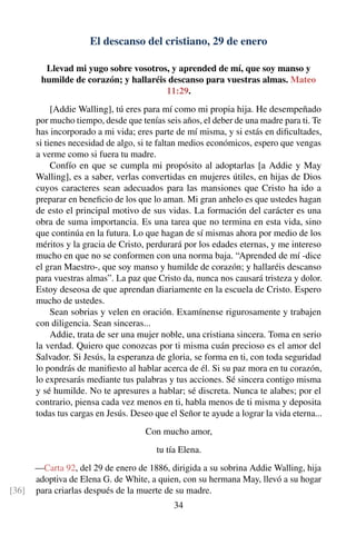 El descanso del cristiano, 29 de enero
Llevad mi yugo sobre vosotros, y aprended de mí, que soy manso y
humilde de corazón; y hallaréis descanso para vuestras almas. Mateo
11:29.
[Addie Walling], tú eres para mí como mi propia hija. He desempeñado
por mucho tiempo, desde que tenías seis años, el deber de una madre para ti. Te
has incorporado a mi vida; eres parte de mí misma, y si estás en diﬁcultades,
si tienes necesidad de algo, si te faltan medios económicos, espero que vengas
a verme como si fuera tu madre.
Confío en que se cumpla mi propósito al adoptarlas [a Addie y May
Walling], es a saber, verlas convertidas en mujeres útiles, en hijas de Dios
cuyos caracteres sean adecuados para las mansiones que Cristo ha ido a
preparar en beneﬁcio de los que lo aman. Mi gran anhelo es que ustedes hagan
de esto el principal motivo de sus vidas. La formación del carácter es una
obra de suma importancia. Es una tarea que no termina en esta vida, sino
que continúa en la futura. Lo que hagan de sí mismas ahora por medio de los
méritos y la gracia de Cristo, perdurará por los edades eternas, y me intereso
mucho en que no se conformen con una norma baja. “Aprended de mí -dice
el gran Maestro-, que soy manso y humilde de corazón; y hallaréis descanso
para vuestras almas”. La paz que Cristo da, nunca nos causará tristeza y dolor.
Estoy deseosa de que aprendan diariamente en la escuela de Cristo. Espero
mucho de ustedes.
Sean sobrias y velen en oración. Examínense rigurosamente y trabajen
con diligencia. Sean sinceras...
Addie, trata de ser una mujer noble, una cristiana sincera. Toma en serio
la verdad. Quiero que conozcas por ti misma cuán precioso es el amor del
Salvador. Si Jesús, la esperanza de gloria, se forma en ti, con toda seguridad
lo pondrás de maniﬁesto al hablar acerca de él. Si su paz mora en tu corazón,
lo expresarás mediante tus palabras y tus acciones. Sé sincera contigo misma
y sé humilde. No te apresures a hablar; sé discreta. Nunca te alabes; por el
contrario, piensa cada vez menos en ti, habla menos de ti misma y deposita
todas tus cargas en Jesús. Deseo que el Señor te ayude a lograr la vida eterna...
Con mucho amor,
tu tía Elena.
—Carta 92, del 29 de enero de 1886, dirigida a su sobrina Addie Walling, hija
adoptiva de Elena G. de White, a quien, con su hermana May, llevó a su hogar
para criarlas después de la muerte de su madre.[36]
34
 