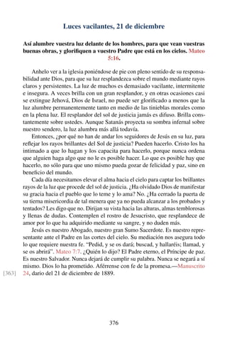 Luces vacilantes, 21 de diciembre
Así alumbre vuestra luz delante de los hombres, para que vean vuestras
buenas obras, y gloriﬁquen a vuestro Padre que está en los cielos. Mateo
5:16.
Anhelo ver a la iglesia poniéndose de pie con pleno sentido de su responsa-
bilidad ante Dios, para que su luz resplandezca sobre el mundo mediante rayos
claros y persistentes. La luz de muchos es demasiado vacilante, intermitente
e insegura. A veces brilla con un gran resplandor, y en otras ocasiones casi
se extingue Jehová, Dios de Israel, no puede ser gloriﬁcado a menos que la
luz alumbre permanentemente tanto en medio de las tinieblas morales como
en la plena luz. El resplandor del sol de justicia jamás es difuso. Brilla cons-
tantemente sobre ustedes. Aunque Satanás proyecta su sombra infernal sobre
nuestro sendero, la luz alumbra más allá todavía.
Entonces, ¿por qué no han de andar los seguidores de Jesús en su luz, para
reﬂejar los rayos brillantes del Sol de justicia? Pueden hacerlo. Cristo los ha
intimado a que lo hagan y los capacita para hacerlo, porque nunca ordena
que alguien haga algo que no le es posible hacer. Lo que es posible hay que
hacerlo, no sólo para que uno mismo pueda gozar de felicidad y paz, sino en
beneﬁcio del mundo.
Cada día necesitamos elevar el alma hacia el cielo para captar los brillantes
rayos de la luz que procede del sol de justicia. ¿Ha olvidado Dios de manifestar
su gracia hacia el pueblo que lo teme y lo ama? No. ¿Ha cerrado la puerta de
su tierna misericordia de tal menera que ya no pueda alcanzar a los probados y
tentados? Les digo que no. Dirijan su vista hacia las alturas, almas temblorosas
y llenas de dudas. Contemplen el rostro de Jesucristo, que resplandece de
amor por lo que ha adquirido mediante su sangre, y no duden más.
Jesús es nuestro Abogado, nuestro gran Sumo Sacerdote. Es nuestro repre-
sentante ante el Padre en las cortes del cielo. Su mediación nos asegura todo
lo que requiere nuestra fe. “Pedid, y se os dará; buscad, y hallaréis; llamad, y
se os abrirá”. Mateo 7:7. ¿Quién lo dijo? El Padre eterno, el Príncipe de paz.
Es nuestro Salvador. Nunca dejará de cumplir su palabra. Nunca se negará a sí
mismo. Dios lo ha prometido. Aférrense con fe de la promesa.—Manuscrito
24, dario del 21 de diciembre de 1889.[363]
376
 
