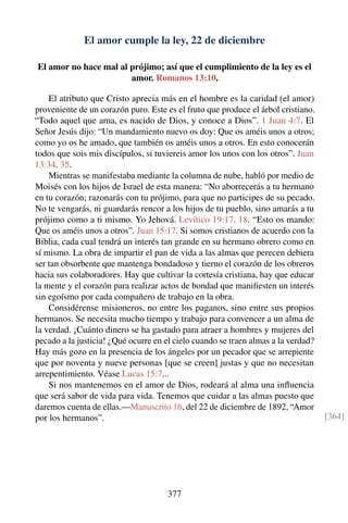 El amor cumple la ley, 22 de diciembre
El amor no hace mal al prójimo; así que el cumplimiento de la ley es el
amor. Romanos 13:10.
El atributo que Cristo aprecia más en el hombre es la caridad (el amor)
proveniente de un corazón puro. Este es el fruto que produce el árbol cristiano.
“Todo aquel que ama, es nacido de Dios, y conoce a Dios”. 1 Juan 4:7. El
Señor Jesús dijo: “Un mandamiento nuevo os doy: Que os améis unos a otros;
como yo os he amado, que también os améis unos a otros. En esto conocerán
todos que sois mis discípulos, si tuviereis amor los unos con los otros”. Juan
13:34, 35.
Mientras se manifestaba mediante la columna de nube, habló por medio de
Moisés con los hijos de Israel de esta manera: “No aborrecerás a tu hermano
en tu corazón; razonarás con tu prójimo, para que no participes de su pecado.
No te vengarás, ni guardarás rencor a los hijos de tu pueblo, sino amarás a tu
prójimo como a ti mismo. Yo Jehová. Levítico 19:17, 18. “Esto os mando:
Que os améis unos a otros”. Juan 15:17. Si somos cristianos de acuerdo con la
Biblia, cada cual tendrá un interés tan grande en su hermano obrero como en
sí mismo. La obra de impartir el pan de vida a las almas que perecen debiera
ser tan obsorbente que mantenga bondadoso y tierno el corazón de los obreros
hacia sus colaboradores. Hay que cultivar la cortesía cristiana, hay que educar
la mente y el corazón para realizar actos de bondad que maniﬁesten un interés
sin egoísmo por cada compañero de trabajo en la obra.
Considérense misioneros, no entre los paganos, sino entre sus propios
hermanos. Se necesita mucho tiempo y trabajo para convencer a un alma de
la verdad. ¡Cuánto dinero se ha gastado para atraer a hombres y mujeres del
pecado a la justicia! ¿Qué ocurre en el cielo cuando se traen almas a la verdad?
Hay más gozo en la presencia de los ángeles por un pecador que se arrepiente
que por noventa y nueve personas [que se creen] justas y que no necesitan
arrepentimiento. Véase Lucas 15:7...
Si nos mantenemos en el amor de Dios, rodeará al alma una inﬂuencia
que será sabor de vida para vida. Tenemos que cuidar a las almas puesto que
daremos cuenta de ellas.—Manuscrito 16, del 22 de diciembre de 1892, “Amor
por los hermanos”. [364]
377
 