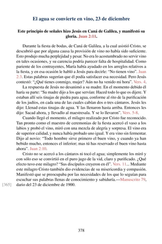 El agua se convierte en vino, 23 de diciembre
Este principio de señales hizo Jesús en Caná de Galilea, y manifestó su
gloria. Juan 2:11.
Durante la ﬁesta de bodas, de Caná de Galilea, a la cual asistió Cristo, se
descubrió que por alguna causa la provisión de vino no había sido suﬁciente.
Esto produjo mucha perplejidad y pesar. No era lo acostumbrado no servir vino
en tales ocasiones, y su carencia podría parecer falta de hospitalidad. Como
pariente de los contrayentes, María había ayudado en los arreglos relativos a
la ﬁesta, y en esa ocasión le habló a Jesús para decirle: “No tienen vino”. Juan
2:3. Estas palabras sugerían que él podía satisfacer esa necesidad. Pero Jesús
contestó: “¿Qué tienes conmigo, mujer? Aún no ha venido mi hora”. Vers. 4.
La respuesta de Jesús no desanimó a su madre. En el momento debido él
haría su parte: “Su madre dijo a los que servían: Haced todo lo que os dijere. Y
estaban allí seis tinajas de piedra para agua, conforme al rito de la puriﬁcación
de los judíos, en cada una de las cuales cabían dos o tres cántaros. Jesús les
dijo: Llenad estas tinajas de agua. Y las llenaron hasta arriba. Entonces les
dijo: Sacad ahora, y llevadlo al maestresala. Y se lo llevaron”. Vers. 5-8.
Cuando llegó el momento, el milagro realizado por Cristo fue reconocido.
Tan pronto como el maestro de ceremonias de la ﬁesta acercó el vaso a los
labios y probó el vino, miró con una mezcla de alegría y sorpresa. El vino era
de superior calidad, y nunca había probado uno igual. Y era vino sin fermentar.
Dijo al novio: “Todo hombre sirve primero el buen vino, y cuando ya han
bebido mucho, entonces el inferior; mas tú has reservado el buen vino hasta
ahora”. Juan 2:10.
Cristo no se acercó a los cántaros ni tocó el agua; simplemente los miró y
con sólo eso se convirtió en el puro jugo de la vid, claro y puriﬁcado. ¿Qué
efecto tuvo este milagro? “Sus discípulos creyeron en él”. Vers. 11... Mediante
este milagro Cristo también dio evidencias de su misericordia y compasión.
Manifestó que se preocupaba por las necesidades de los que lo seguían para
escuchar sus palabras llenas de conocimiento y sabiduría.—Manuscrito 79,
dario del 23 de diciembre de 1900.[365]
378
 