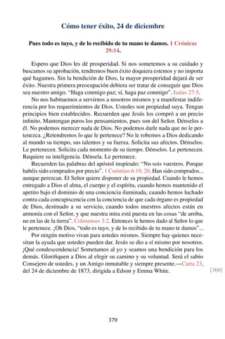 Cómo tener éxito, 24 de diciembre
Pues todo es tuyo, y de lo recibido de tu mano te damos. 1 Crónicas
29:14.
Espero que Dios les dé prosperidad. Si nos sometemos a su cuidado y
buscamos su aprobación, tendremos buen éxito doquiera estemos y no importa
qué hagamos. Sin la bendición de Dios, la mayor prosperidad dejará de ser
éxito. Nuestra primera preocupación debiera ser tratar de conseguir que Dios
sea nuestro amigo. “Haga conmigo paz; sí, haga paz conmigo”. Isaías 27:5.
No nos habituemos a servirnos a nosotros mismos y a manifestar indife-
rencia por los requerimientos de Dios. Ustedes son propiedad suya. Tengan
principios bien establecidos. Recuerden que Jesús los compró a un precio
inﬁnito. Mantengan puros los pensamientos, pues son del Señor. Dénselos a
él. No podemos merecer nada de Dios. No podemos darle nada que no le per-
tenezca. ¿Retendremos lo que le pertenece? No le robemos a Dios dedicando
al mundo su tiempo, sus talentos y su fuerza. Solicita sus afectos. Dénselos.
Le pertenecen. Solicita cada momento de su tiempo. Dénselos. Le pertenecen.
Requiere su inteligencia. Dénsela. Le pertenece.
Recuerden las palabras del apóstol inspirado: “No sois vuestros. Porque
habéis sido comprados por precio”. 1 Corintios 6:19, 20. Han sido comprados...
aunque perezcan. El Señor quiere disponer de su propiedad. Cuando le hemos
entregado a Dios el alma, el cuerpo y el espíritu, cuando hemos mantenido el
apetito bajo el dominio de una conciencia iluminada, cuando hemos luchado
contra cada concupiscencia con la conciencia de que cada órgano es propiedad
de Dios, destinado a su servicio, cuando todos nuestros afectos están en
armonía con el Señor, y que nuestra mira está puesta en las cosas “de arriba,
no en las de la tierra”. Colosenses 3:2. Entonces le hemos dado al Señor lo que
le pertenece. ¡Oh Dios, “todo es tuyo, y de lo recibido de tu mano te damos”...
Por ningún motivo vivan para ustedes mismos. Siempre hay quienes nece-
sitan la ayuda que ustedes pueden dar. Jesús se dio a sí mismo por nosotros.
¡Qué condescendencia! Sometamos al yo y seamos una bendición para los
demás. Gloriﬁquen a Dios al elegir su camino y su voluntad. Será el sabio
Consejero de ustedes, y un Amigo inmutable y siempre presente.—Carta 23,
del 24 de diciembre de 1873, dirigida a Edson y Emma White. [366]
379
 