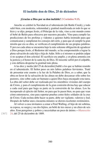 El inefable don de Dios, 25 de diciembre
¡Gracias a Dios por su don inefable! 2 Corintios 9:15.
Anoche se celebró la Navidad en el tabernáculo [de Battle Creek], y todo
salió bien, con modestia, solemnidad y gratitud manifestada en todo lo que se
hizo y se dijo, porque Jesús, el Príncipe de la vida, vino a este mundo como
el bebé de Belén para ofrecerse por nuestros pecados. Vino para cumplir las
predicciones de los profetas y videntes a quienes había instruido para que
comunicaran y cumplieran los consejos del cielo, y para que al cumplir la gran
misión que era su obra, se veriﬁcara el cumplimiento de sus propias palabras.
Y por eso cada alma se encuentra bajo la más solemne obligación de agradecer
a Dios porque Jesús, el Redentor del mundo, se ha comprometido a lograr la
plena salvación de cada hijo e hija de Adán. Sólo a sí mismos se podrán culpar
si no aceptan el don celestial. El sacriﬁcio era amplio, y en plena armonía con
la justicia y el honor de la santa ley de Dios. El inocente sufrió por el culpable,
y esto debiera despertar la gratitud más plena.
A las diez y media [del 25 de diciembre] hablé a los que se habían reunido
en el tabernáculo. El Señor puso en mis labios palabras fervientes. Traté
de presentar este asunto a la luz de la Palabra de Dios, es a saber, que la
obra en favor de la salvación de las almas no debe descansar sólo sobre los
pastores, sino sobre cada ser humano a quien Dios haya encargado esta tarea.
La obra del señor debe ser realizada por los miembros vivientes del cuerpo
de Cristo, y para el cumplimiento de la gran comisión divina hay que educar
a cada cual para que haga su parte en la conversión de las almas. Los ha
incorporado al ejército del Señor, no para que lo pasen bien, no para que vean
cómo entretenerse, sino para soportar pruebas como ﬁeles soldados de la cruz
de Cristo. Cada recluta debe hacer su parte, debe ser vigilante, valeroso y leal.
Después de hablar unos cincuenta minutos se dieron excelentes testimonios.
Al volver a casa invitamos a cenar a Fred Walling, el hijo de mi sobrina,
su esposa, su suegra y sus dos hijitos, un bebé de tres meses y un chico de seis
años. Eran peregrinos y pobres y necesitaban un poco de ánimo.—Manuscrito
24, del 25 de diciembre de 1889.[367]
380
 