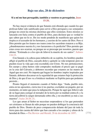 Bajo sus alas, 28 de diciembre
Si a mí me han perseguido, también a vosotros os perseguirán. Juan
15:20.
No hay mayor evidencia de que Satanás está obrando que cuando los que
profesan haber sido santiﬁcados para servir a Dios persiguen a sus semejantes
porque no creen las mismas doctrinas que ellos sostienen. Estos mismos se
lanzarán con furia contra el pueblo de Dios, para declarar que es verdad lo
que saben que no lo es. De ese modo pondrán de maniﬁesto que quien los
inspira es el acusador de los hermanos, y asesino de los santos de Dios. Pero si
Dios permite que los tiranos nos traten como los sacerdotes trataron a su Hijo,
¿abandonaremos nuestra fe y nos lanzaremos a la perdición? Dios permite que
estas cosas nos ocurran, no porque no se preocupe por nosotros, puesto que
aﬁrma: “Estimada es a los ojos de Jehová la muerte de sus santos”. Salmos
116:15.
Con Satanás a la cabeza para imbuirlos de su espíritu, los hombres pueden
aﬂigir al pueblo de Dios, causarle dolor y quitarle su vida temporal; pero no
pueden tocar la vida que está escondida con Cristo. No nos pertenecemos.
En cuerpo y alma hemos sido comprados mediante el precio que se pagó
en la cruz del Calvario, y debemos recordar que estamos en las manos de
Aquel que nos creó. No importa qué hagan los hombres impíos inspirados por
Satanás, debemos descansar en la seguridad de que estamos bajo la protección
de Dios y de que él nos va a fortalecer mediante su Espíritu para que podamos
persistir...
Pronto llegará el momento cuando el Señor diga: “Anda, pueblo mío,
entra en tus aposentos, cierra tras ti tus puertas; escóndete un poquito, por un
momento, en tanto que pasa la indignación. Porque he aquí que Jehová sale
de su lugar para castigar al morador de la tierra por su maldad contra él; y la
tierra descubrirá la sangre derramada sobre ella, y no encubrirá ya más a sus
muertos”. Isaías 26:20, 21.
Los que aman al Señor no necesitan sorprenderse si los que pretenden
ser cristianos se llenan de odio porque no pueden doblegar la conciencia del
pueblo de Dios. Dentro de poco comparecerán delante del juez de toda la
tierra para dar cuenta del dolor que han causado a los cuerpos y almas de la
heredad de Dios.—The Review and Herald, 28 de diciembre de 1897. [370]
383
 
