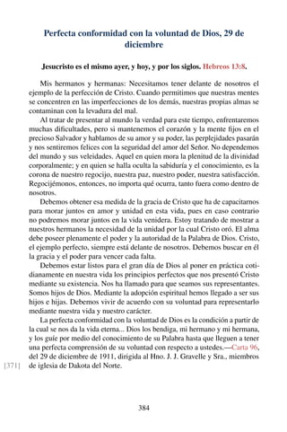 Perfecta conformidad con la voluntad de Dios, 29 de
diciembre
Jesucristo es el mismo ayer, y hoy, y por los siglos. Hebreos 13:8.
Mis hermanos y hermanas: Necesitamos tener delante de nosotros el
ejemplo de la perfección de Cristo. Cuando permitimos que nuestras mentes
se concentren en las imperfecciones de los demás, nuestras propias almas se
contaminan con la levadura del mal.
Al tratar de presentar al mundo la verdad para este tiempo, enfrentaremos
muchas diﬁcultades, pero si mantenemos el corazón y la mente ﬁjos en el
precioso Salvador y hablamos de su amor y su poder, las perplejidades pasarán
y nos sentiremos felices con la seguridad del amor del Señor. No dependemos
del mundo y sus veleidades. Aquel en quien mora la plenitud de la divinidad
corporalmente; y en quien se halla oculta la sabiduría y el conocimiento, es la
corona de nuestro regocijo, nuestra paz, nuestro poder, nuestra satisfacción.
Regocijémonos, entonces, no importa qué ocurra, tanto fuera como dentro de
nosotros.
Debemos obtener esa medida de la gracia de Cristo que ha de capacitarnos
para morar juntos en amor y unidad en esta vida, pues en caso contrario
no podremos morar juntos en la vida venidera. Estoy tratando de mostrar a
nuestros hermanos la necesidad de la unidad por la cual Cristo oró. El alma
debe poseer plenamente el poder y la autoridad de la Palabra de Dios. Cristo,
el ejemplo perfecto, siempre está delante de nosotros. Debemos buscar en él
la gracia y el poder para vencer cada falta.
Debemos estar listos para el gran día de Dios al poner en práctica coti-
dianamente en nuestra vida los principios perfectos que nos presentó Cristo
mediante su existencia. Nos ha llamado para que seamos sus representantes.
Somos hijos de Dios. Mediante la adopción espiritual hemos llegado a ser sus
hijos e hijas. Debemos vivir de acuerdo con su voluntad para representarlo
mediante nuestra vida y nuestro carácter.
La perfecta conformidad con la voluntad de Dios es la condición a partir de
la cual se nos da la vida eterna... Dios los bendiga, mi hermano y mi hermana,
y los guíe por medio del conocimiento de su Palabra hasta que lleguen a tener
una perfecta comprensión de su voluntad con respecto a ustedes.—Carta 96,
del 29 de diciembre de 1911, dirigida al Hno. J. J. Gravelle y Sra., miembros
de iglesia de Dakota del Norte.[371]
384
 