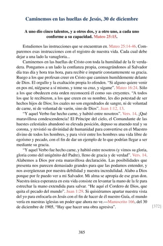 Caminemos en las huellas de Jesús, 30 de diciembre
A uno dio cinco talentos, y a otros dos, y a otro uno, a cada uno
conforme a su capacidad. Mateo 25:15.
Estudiemos las instrucciones que se encuentran en. Mateo 25:14-46. Com-
paremos esas instrucciones con el registro de nuestra vida. Cada cual debe
dejar a una lado la vanagloria...
Caminemos en las huellas de Cristo con toda la humildad de la fe verda-
dera. Pongamos a un lado la conﬁanza propia, consagrándonos al Salvador
día tras día y hora tras hora, para recibir e impartir constantemente su gracia.
Ruego a los que profesan creer en Cristo que caminen humildemente delante
de Dios. El orgullo y la exaltación propia lo ofenden. “Si alguno quiere venir
en pos mí, niéguese a sí mismo, y tome su cruz, y sígame”. Mateo 16:24. Sólo
a los que obedecen esta orden reconocerá él como sus creyentes. “A todos
los que le recibieron, a los que creen en su nombre, les dio potestad de ser
hechos hijos de Dios; los cuales no son engendrados de sangre, ni de voluntad
de carne, ni de voluntad de varón, sino de Dios”. Juan 1:12, 13.
“Y aquel Verbo fue hecho carne, y habitó entre nosotros”. Vers. 14. ¡Qué
maravillosa condescendencia! El Príncipe del cielo, el Comandante de las
huestes celestiales abandonó su elevada posición, depuso su atuendo real y su
corona, y revistió su divinidad de humanidad para convertirse en el Maestro
divino de todos los hombres, y para vivir entre los hombres una vida libre de
egoísmo y pecado, con el ﬁn de dar un ejemplo de lo que podrían llegar a ser
mediante su gracia.
“Y aquel Verbo fue hecho carne, y habitó entre nosotros (y vimos su gloria,
gloria como del unigénito del Padre), lleno de gracia y de verdad”. Vers. 14.
Alabemos a Dios por esta maravillosa declaración. Las posibilidades que
presenta nos parecen demasiado grandes para que las podamos entender, y
nos avergüenzan por nuestra debilidad y nuestra incredulidad. Alabo a Dios
porque por fe puedo ver a mi Salvador. Mi alma se apropia de ese gran don.
Nuestra única esperanza en esta vida consiste en levantar la mano de la fe para
estrechar la mano extendida para salvar. “He aquí el Cordero de Dios, que
quita el pecado del mundo”. Juan 1:29. Si quisiéramos apartar nuestra vista
del yo para enfocarla en Jesús con el ﬁn de hacer de él nuestro Guía, el mundo
vería en nuestras iglesias un poder que ahora no ve.—Manuscrito 166, del 30
de diciembre de 1905, “Hay que hacer una obra agresiva”. [372]
385
 