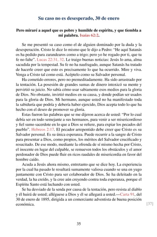 Su caso no es desesperado, 30 de enero
Pero miraré a aquel que es pobre y humilde de espíritu, y que tiembla a
mi palabra. Isaías 62:2.
Se me presentó su caso como el de alguien dominado por la duda y la
desesperación. Cristo le dice lo mismo que le dijo a Pedro: “He aquí Satanás
os ha pedido para zarandearos como a trigo; pero yo he rogado por ti, que tu
fe no falte”. Lucas 22:31, 32. Le traigo buenas noticias: Jesús lo ama, alma
sacudida por la tempestad. Su fe no ha naufragado, aunque Satanás ha tratado
de hacerle creer que esto es precisamente lo que ha ocurrido. Mire y viva.
Venga a Cristo tal como está. Acéptelo como su Salvador personal.
Ha cometido errores, pero no premeditadamente. Ha sido arrastrado por
la tentación. La posesión de grandes sumas de dinero intoxicó su mente y
pervirtió su juicio. No sabía cómo usar sabiamente esos medios para la gloria
de Dios. No obstante, invirtió medios en su causa, y donde podían ser usados
para la gloria de Dios. Mi hermano, aunque usted no ha manifestado toda
la sabiduría que podría y debería haber ejercido, Dios acepta todo lo que ha
hecho con el deseo de promover su gloria.
Estas fueron las palabras que se me dijeron acerca de usted: “Por lo cual
debía ser en todo semejante a sus hermanos, para venir a ser misericordioso
y ﬁel sumo sacerdote en lo que a Dios se reﬁere, para expiar los pecados del
pueblo”. Hebreos 2:17. El pecador arrepentido debe creer que Cristo es su
Salvador personal. Es su única esperanza. Puede recurrir a la sangre de Cristo
para presentar a Dios, como propios, los méritos del Salvador cruciﬁcado y
resucitado. De ese modo, mediante la ofrenda de sí mismo hecha por Cristo,
el inocente en lugar del culpable, se remueven todos los obstáculos y el amor
perdonador de Dios puede ﬂuir en ricos raudales de misericordia en favor del
hombre caído.
Acuda a Jesús ahora mismo, entretanto que se dice hoy. La experiencia
por la cual ha pasado le resultará sumamente valiosa cuando se una en yugo
juntamente con Cristo para ser colaborador de Dios. Se ha deleitado en la
verdad, la ha creído, y la cree aún creyendo contra toda esperanza, porque el
Espíritu Santo está luchando con usted.
Se ha desviado de la senda por causa de la tentación, pero resista al diablo
y él huirá de usted; alléguese a Dios y él se allegará a usted.—Carta 91, del
30 de enero de 1895, dirigida a un comerciante adventista de buena posición
económica. [37]
35
 