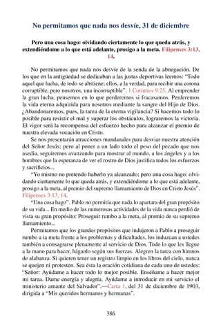 No permitamos que nada nos desvíe, 31 de diciembre
Pero una cosa hago: olvidando ciertamente lo que queda atrás, y
extendiéndome a lo que está adelante, prosigo a la meta. Filipenses 3:13,
14.
No permitamos que nada nos desvíe de la senda de la abnegación. De
los que en la antigüedad se dedicaban a las justas deportivas leemos: “Todo
aquel que lucha, de todo se abstiene; ellos, a la verdad, para recibir una corona
corruptible, pero nosotros, una incorruptible”. 1 Corintios 9:25. Al emprender
la gran lucha, pensemos en lo que perderemos si fracasamos. Perderemos
la vida eterna adquirida para nosotros mediante la sangre del Hijo de Dios.
¿Abandonaremos, pues, la tarea de la eterna vigilancia? Si hacemos todo lo
posible para resistir el mal y superar los obstáculos, lograremos la victoria.
El vigor será la recompensa del esfuerzo hecho para alcanzar el premio de
nuestra elevada vocación en Cristo.
Se nos presentarán atracciones mundanales para desviar nuestra atención
del Señor Jesús; pero al poner a un lado todo el peso del pecado que nos
asedia, seguiremos avanzando para mostrar al mundo, a los ángeles y a los
hombres que la esperanza de ver el rostro de Dios justiﬁca todos los esfuerzos
y sacriﬁcios...
“Yo mismo no pretendo haberlo ya alcanzado; pero una cosa hago: olvi-
dando ciertamente lo que queda atrás, y extendiéndome a lo que está adelante,
prosigo a la meta, al premio del supremo llamamiento de Dios en Cristo Jesús”.
Filipenses 3:13, 14.
“Una cosa hago”. Pablo no permitía que nada lo apartara del gran propósito
de su vida... En medio de las numerosas actividades de la vida nunca perdió de
vista su gran propósito: Proseguir rumbo a la meta, al premio de su supremo
llamamiento...
Permitamos que los grandes propósitos que indujeron a Pablo a proseguir
rumbo a ia meta frente a los problemas y diﬁcultades, los induzcan a ustedes
también a consagrarse plenamente al servicio de Dios. Todo lo que les llegue
a la mano para hacer, háganlo según sus fuerzas. Alegren la tarea con himnos
de alabanza. Si quieren tener un registro limpio en los libros del cielo, nunca
se quejen ni protesten. Sea ésta la oración cotidiana de cada uno de ustedes:
“Señor: Ayúdame a hacer todo lo mejor posible. Enséñame a hacer mejor
mi tarea. Dame energía y alegría. Ayúdame a introducir en mi servicio el
ministerio amante del Salvador”.—Carta 1, del 31 de diciembre de 1903,
dirigida a “Mis queridos hermanos y hermanas”.
386
 