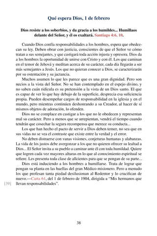 Qué espera Dios, 1 de febrero
Dios resiste a los soberbios, y da gracia a los humildes... Humillaos
delante del Señor, y él os exaltará. Santiago 4:6, 10.
Cuando Dios confía responsabilidades a los hombres, espera que obedez-
can su ley. Deben obrar con justicia, conscientes de que el Señor ve cómo
tratan a sus semejantes, y que castigará toda acción injusta y opresora. Dios da
a los hombres la oportunidad de unirse con Cristo y con él. Los que caminan
en el temor de Jehová y meditan acerca de su carácter, cada día llegarán a ser
más semejantes a Jesús. Los que no quieran conocer a Dios, se caracterizarán
por su ostentación y su jactancia.
Muchos asumen lo que les parece que es una gran dignidad. Pero son
necios a la vista del Señor. No se han contemplado en el espejo divino, y
no saben cuán ridícula es su pretensión a la vista de un Dios santo. El que
es capaz de ver lo que hay debajo de la superﬁcie, desprecia esa suﬁciencia
propia. Pueden desempeñar cargos de responsabilidad en la iglesia y en el
mundo, pero mientras continúen deshonrando a su Creador, al hacer de sí
mismos objetos de adoración, lo ofenden.
Dios no se complace en castigar a los que no le obedecen y representan
mal su carácter. Pero a menos que se arrepientan, vendrá el tiempo cuando
tendrán que cosechar la segura recompensa que merece su conducta...
Los que han hecho el pacto de servir a Dios deben temer, no sea que en
sus vidas no se vea el contraste que existe entre la verdad y el error.
No deben distraerse con vanas visiones, conjeturas humanas y alabanzas.
La vida de los justos debe avergonzar a los que no quieren ofrecer su lealtad a
Dios... El Señor invita a su pueblo a caminar ante él con toda humildad. Quiere
que logren cada vez mayores alturas en lo que al conocimiento espiritual se
reﬁere. Les presenta toda clase de allcientes para que se pongan de su parte...
Dios está induciendo a los hombres a humillarse. Trata de lograr que
pongan su planta en las huellas del gran Médico misionero. Pero a menudo
los que profesan tanta piedad desilusionan al Redentor y lo cruciﬁcan de
nuevo.—Carta 61, del 1 de febrero de 1904, dirigida a “Mis hermanos que
llevan responsabilidades”.[39]
38
 