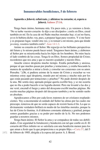 Innumerables bendiciones, 5 de febrero
Aguarda a Jehová; esfuérzate, y aliéntese tu corazón; sí, espera a
Jehová. Salmos 27:14.
Tenga buen ánimo, hermana mía. Un poco más, y ya veremos a Jesús.
“No se turbe vuestro corazón -le dijo a sus discípulos-; creéis en Dios, creed
también en mí. En la casa de mi Padre muchas moradas hay; si así no fuera,
yo os lo hubiera dicho; voy, pues, a preparar lugar para vosotros. Y si me fuere
y os preparare lugar, vendré otra vez, y os tomaré a mí mismo, para que donde
yo estoy, vosotros también estéis”. Juan 14:1-3.
Anime su corazón en el Señor. Me regocijo en las brillantes perspectivas
del futuro y lo mismo puede hacer usted. Tengamos buen ánimo, y alabemos
al Señor por su misericordia hacia los hijos de los hombres. No mire hacia
el lado sombrío de las cosas. Tenga fe en Dios. Somos propiedad de Cristo;
recordemos que nos ama y que es nuestro ayudador y nuestro Dios.
Anoche estuve despierta mucho tiempo. Estaba perturbada y ansiosa,
porque sé que muchos pasan por pruebas y tentaciones, y estaba buscando la
manera de ayudarles a mirar a Jesús y consolar sus corazones con su amor.
Pensaba: “¡Oh, si pudiera asirme de la mano de Cristo y escuchar su voz
mientras estoy aquí despierta, orando por mí misma y mucho más por los
que están pasando por tentaciones y pruebas!” No pude dormir después de
la una. Me sentía muy apenada porque quería escribir hoy, y se me ocurría
que no iba a poder hacerlo si no lograba dormir. Pero me levanté a las dos y
me vestí, encendí el fuego y antes del desayuno escribí muchas páginas. He
escrito muchas páginas después del desayuno también y no he sentido sueño
en absoluto.
Agradezcamos a Dios por cada favor; tratemos de ser cristianos resplande-
cientes. Voy a encomendar al cuidado del Señor las almas por las cuales me
preocupo, temerosa de que no serán capaces de resistir hasta el ﬁn. Lo que es
divinamente verdadero brillará en medio de las tinieblas morales, porque la
luz de Cristo lo ilumina. A él debemos constante alabanza y gratitud, porque
somos guardados gracias a su poder por medio de la fe. No nos podemos
guardar a nosotros mismos.
Tenga buen ánimo. El Señor la ama y se compadece de todas sus debili-
dades. Con seguridad la fortalecerá y bendecirá con tal que confíe en él. El
corazón del Dios inﬁnito no se satisfaría con una bendición menor para los
que aman a Jesús que la que proporciona a su propio Hijo.—Carta 57, del 5
de febrero de 1905, dirigida a la esposa del pastor A. J. Breed.[43]
42
 