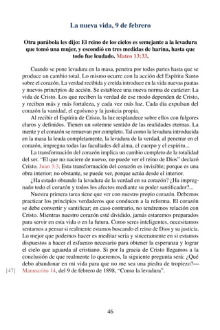 La nueva vida, 9 de febrero
Otra parábola les dijo: El reino de los cielos es semejante a la levadura
que tomó una mujer, y escondió en tres medidas de harina, hasta que
todo fue leudado. Mateo 13:33.
Cuando se pone levadura en la masa, penetra por todas partes hasta que se
produce un cambio total. Lo mismo ocurre con la acción del Espíritu Santo
sobre el corazón. La verdad recibida y creída introduce en la vida nuevas pautas
y nuevos principios de acción. Se establece una nueva norma de carácter: La
vida de Cristo. Los que reciben la verdad de ese modo dependen de Cristo,
y reciben más y más fortaleza, y cada vez más luz. Cada día expulsan del
corazón la vanidad, el egoísmo y la justicia propia.
Al recibir el Espíritu de Cristo, la luz resplandece sobre ellos con fulgores
claros y deﬁnidos. Tienen un solemne sentido de las realidades eternas. La
mente y el corazón se renuevan por completo. Tal como la levadura introducida
en la masa la leuda completamente, la levadura de la verdad, al penetrar en el
corazón, impregna todas las facultades del alma, el cuerpo y el espíritu...
La transformación del corazón implica un cambio completo de la totalidad
del ser. “El que no naciere de nuevo, no puede ver el reino de Dios” declaró
Cristo. Juan 3:3. Esta transformación del corazón es invisible; porque es una
obra interior; no obstante, se puede ver, porque actúa desde el interior.
¿Ha estado obrando la levadura de la verdad en su corazón? ¿Ha impreg-
nado todo el corazón y todos los afectos mediante su poder santiﬁcador?...
Nuestra primera tarea tiene que ver con nuestro propio corazón. Debemos
practicar los principios verdaderos que conducen a la reforma. El corazón
se debe convertir y santiﬁcar; en caso contrario, no tendremos relación con
Cristo. Mientras nuestro corazón esté dividido, jamás estaremos preparados
para servir en esta vida o en la futura. Como seres inteligentes, necesitamos
sentarnos a pensar si realmente estamos buscando el reino de Dios y su justicia.
Lo mejor que podemos hacer es meditar seria y sinceramente en si estamos
dispuestos a hacer el esfuerzo necesario para obtener la esperanza y lograr
el cielo que aguarda al cristiano. Si por la gracia de Cristo llegamos a la
conclusión de que realmente lo queremos, la siguiente pregunta será: ¿Qué
debo abandonar en mi vida para que no me sea una piedra de tropiezo?—
Manuscrito 14, del 9 de febrero de 1898, “Como la levadura”.[47]
46
 