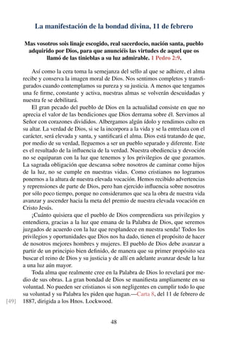 La manifestación de la bondad divina, 11 de febrero
Mas vosotros sois linaje escogido, real sacerdocio, nación santa, pueblo
adquirido por Dios, para que anunciéis las virtudes de aquel que os
llamó de las tinieblas a su luz admirable. 1 Pedro 2:9.
Así como la cera toma la semejanza del sello al que se adhiere, el alma
recibe y conserva la imagen moral de Dios. Nos sentimos completos y transﬁ-
gurados cuando contemplamos su pureza y su justicia. A menos que tengamos
una fe ﬁrme, constante y activa, nuestras almas se volverán descuidadas y
nuestra fe se debilitará.
El gran pecado del pueblo de Dios en la actualidad consiste en que no
aprecia el valor de las bendiciones que Dios derrama sobre él. Servimos al
Señor con corazones divididos. Albergamos algún ídolo y rendimos culto en
su altar. La verdad de Dios, si se la incorpora a la vida y se la entrelaza con el
carácter, será elevada y santa, y santiﬁcará el alma. Dios está tratando de que,
por medio de su verdad, lleguemos a ser un pueblo separado y diferente. Este
es el resultado de la inﬂuencia de la verdad. Nuestra obediencia y devoción
no se equiparan con la luz que tenemos y los privilegios de que gozamos.
La sagrada obligación que descansa sobre nosotros de caminar como hijos
de la luz, no se cumple en nuestras vidas. Como cristianos no logramos
ponernos a la altura de nuestra elevada vocación. Hemos recibido advertencias
y reprensiones de parte de Dios, pero han ejercido inﬂuencia sobre nosotros
por sólo poco tiempo, porque no consideramos que sea la obra de nuestra vida
avanzar y ascender hacia la meta del premio de nuestra elevada vocación en
Cristo Jesús.
¡Cuánto quisiera que el pueblo de Dios comprendiera sus privilegios y
entendiera, gracias a la luz que emana de la Palabra de Dios, que seremos
juzgados de acuerdo con la luz que resplandece en nuestra senda! Todos los
privilegios y oportunidades que Dios nos ha dado, tienen el propósito de hacer
de nosotros mejores hombres y mujeres. El pueblo de Dios debe avanzar a
partir de un principio bien deﬁnido, de manera que su primer propósito sea
buscar el reino de Dios y su justicia y de allí en adelante avanzar desde la luz
a una luz aún mayor.
Toda alma que realmente cree en la Palabra de Dios lo revelará por me-
dio de sus obras. La gran bondad de Dios se maniﬁesta ampliamente en su
voluntad. No pueden ser cristianos si son negligentes en cumplir todo lo que
su voluntad y su Palabra les piden que hagan.—Carta 8, del 11 de febrero de
1887, dirigida a los Hnos. Lockwood.[49]
48
 