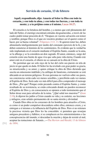 Servicio de corazón, 13 de febrero
Aquél, respondiendo, dijo: Amarás al Señor tu Dios con todo tu
corazón, y con toda tu alma, y con todas tus fuerzas, y con toda tu
mente; y a tu prójimo como a ti mismo. Lucas 10:27.
El corazón es la fortaleza del hombre, y a menos que esté plenamente del
lado del Señor, el enemigo encontrará entradas desguarnecidas, a través de las
cuales podrá tomar posesión de él. “Ocupaos en vuestra salvación con temor
y temblor, porque Dios es el que en vosotros produce así el querer como el
hacer, por su buena voluntad”. Filipenses 2:12, 13. Si quieren tener luz, deben
alimentarla inteligentemente por medio del constante ejercicio de la fe, y no
deben someterse al dominio de los sentimientos. Es evidente que la verdad ha
sido implantada en el corazón mediante el Espíritu Santo, cuando se la ama,
se la alberga y se la considera un don sagrado. El amor, entonces, surge del
corazón como una fuente de agua viva que salta para vida eterna. Cuando este
amor esté en el corazón, el obrero no se cansará en la obra de Cristo.
No permitan que un solo rayo de la luz del cielo sea puesto en tela de
juicio ni que quede en duda. El Señor les ha revelado con gran poder su gracia,
su misericordia y su amor; y quien critique la obra de Dios diciendo que
suscita un entusiasmo indebido y la caliﬁque de fanatismo, ciertamente se está
ubicando en un terreno peligroso. Si esas personas no vuelven sobre sus pasos,
sus conciencias serán cada vez menos sensibles, y percibirán cada vez menos
al Espíritu de Dios. Será cada vez más difícil para ellos comprender el mensaje
de Dios. ¿Por qué? Porque están pecando contra el Espíritu Santo, y como
resultado de su resistencia, se están colocando donde no pueden reconocer
al Espíritu de Dios y, en consecuencia se oponen a todo instrumento que el
Señor desee usar para salvarlos de la ruina. “¿Qué señal nos muestras?” (Juan
2:18), le dijeron los judíos a Cristo cuando su vida y su carácter, sus lecciones
y milagros, eran señales permanentes de su santa misión y divinidad.
Cuando Dios obra en los corazones de los hombres para atraerlos a Cristo,
es como si un poder compulsor descendiera sobre ellos; entonces creen, y se
entregan a sí mismos a la inﬂuencia del Espíritu de Dios. Pero si no retienen
la preciosa victoria que Dios les ha concedido; si permiten que resurjan
antiguos procederes y hábitos; si se complacen en los entretenimientos o las
concupiscencias del mundo; si descuidan la oración y dejan de resistir al mal,
aceptan las tentaciones de Satanás...—The Review and Herald, 13 de febrero
de 1894.[51]
50
 