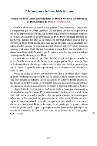 Colaboradores de Dios, 14 de febrero
Porque nosotros somos colaboradores de Dios, y vosotros sois labranza
de Dios, ediﬁcio de Dios. 1 Corintios 3:9.
Conforte el corazón de aquellos por quienes Cristo dio su vida. Indúzcalos
a comprender que no deben depender del ambiente que los rodea para desa-
rrollar su experiencia cristiana. Le costará algún esfuerzo hacerles entender
su responsabilidad de ser colaboradores de Dios. Pero considere el hecho de
que Cristo, durante los años de su ministerio terrenal, trabajó todo el día y a
menudo sin éxito. Inste a cada alma para que comprenda la pérdida eterna que
sufrirán todos los que no quieran entregar a Cristo, sin reservas, el corazón,
la mente y el alma. Cada día que transcurre sin que Jesús sea admitido en el
alma es un día perdido. Muestre, por lo tanto, a aquellos por quienes trabaja
cuánto ganarán al entregarse a Dios.
La oración da al obrero de Dios fortaleza espiritual para reanudar la
lucha. En ella se encuentra la fuente de su mayor poder. Se presenta a Dios
inclinándose desde el cielo para observar con vivo interés a los que trabajan
para él, mientras aguarda para impartir su gracia a los que elevan sus súplicas
hacia su trono...
Nunca se olvide de que es colaborador de Dios y que tiene el privilegio
de estar constantemente protegido por su gracia. Cristo observa con interés
todo movimiento de reforma que se desarrolla en la tierra. Invita a todos los
que llevan su nombre a que se conviertan cada día para que puedan trabajar
inteligentemente en su causa bajo la dirección y el poder del Espíritu Santo...
El propósito de Dios es que su pueblo sea santo y puro, que comunique la
luz a todos los que lo rodean. Pero sólo mientras mantengan en alto el estan-
darte; sólo mientras revelen que la verdad que profesan creer es poderosa para
inﬂuir sobre ellos para justicia y para sostener su vida espiritual; sólo mientras
hagan de los principios de la verdad una parte de su vida diaria, podrán ser
alabanza y honra para Dios en la tierra. Es el privilegio de todo cristiano
recibir la gracia que lo capacita para permanecer ﬁrme en los principios de
justicia en el servicio de Dios.—Carta 8, del 14 de febrero de 1912, dirigida a
S. N. Haskell. [52]
51
 