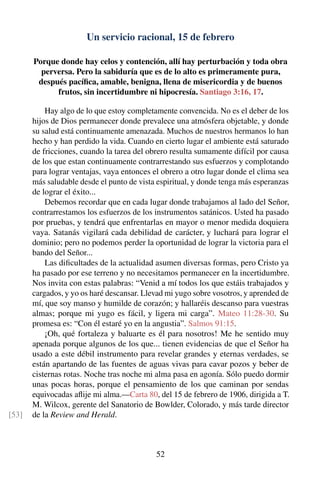 Un servicio racional, 15 de febrero
Porque donde hay celos y contención, allí hay perturbación y toda obra
perversa. Pero la sabiduría que es de lo alto es primeramente pura,
después pacíﬁca, amable, benigna, llena de misericordia y de buenos
frutos, sin incertidumbre ni hipocresía. Santiago 3:16, 17.
Hay algo de lo que estoy completamente convencida. No es el deber de los
hijos de Dios permanecer donde prevalece una atmósfera objetable, y donde
su salud está continuamente amenazada. Muchos de nuestros hermanos lo han
hecho y han perdido la vida. Cuando en cierto lugar el ambiente está saturado
de fricciones, cuando la tarea del obrero resulta sumamente difícil por causa
de los que estan continuamente contrarrestando sus esfuerzos y complotando
para lograr ventajas, vaya entonces el obrero a otro lugar donde el clima sea
más saludable desde el punto de vista espiritual, y donde tenga más esperanzas
de lograr el éxito...
Debemos recordar que en cada lugar donde trabajamos al lado del Señor,
contrarrestamos los esfuerzos de los instrumentos satánicos. Usted ha pasado
por pruebas, y tendrá que enfrentarlas en mayor o menor medida doquiera
vaya. Satanás vigilará cada debilidad de carácter, y luchará para lograr el
dominio; pero no podemos perder la oportunidad de lograr la victoria para el
bando del Señor...
Las diﬁcultades de la actualidad asumen diversas formas, pero Cristo ya
ha pasado por ese terreno y no necesitamos permanecer en la incertidumbre.
Nos invita con estas palabras: “Venid a mí todos los que estáis trabajados y
cargados, y yo os haré descansar. Llevad mi yugo sobre vosotros, y aprended de
mí, que soy manso y humilde de corazón; y hallaréis descanso para vuestras
almas; porque mi yugo es fácil, y ligera mi carga”. Mateo 11:28-30. Su
promesa es: “Con él estaré yo en la angustia”. Salmos 91:15.
¡Oh, qué fortaleza y baluarte es él para nosotros! Me he sentido muy
apenada porque algunos de los que... tienen evidencias de que el Señor ha
usado a este débil instrumento para revelar grandes y eternas verdades, se
están apartando de las fuentes de aguas vivas para cavar pozos y beber de
cisternas rotas. Noche tras noche mi alma pasa en agonía. Sólo puedo dormir
unas pocas horas, porque el pensamiento de los que caminan por sendas
equivocadas aﬂije mi alma.—Carta 80, del 15 de febrero de 1906, dirigida a T.
M. Wilcox, gerente del Sanatorio de Bowlder, Colorado, y más tarde director
de la Review and Herald.[53]
52
 