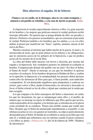 Dios aborrece el engaño, 16 de febrero
Clama a voz en cuello, no te detengas; alza tu voz como trompeta, y
anuncia a mi pueblo su rebelión, y a la casa de Jacob su pecado. Isaías
58:1.
La hipocresía le resulta especialmente ofensiva a Dios. La gran mayoría
de los hombres y las mujeres que profesan conocer la verdad, preﬁeren recibir
mensajes delicados. No quieren que se ponga delante de ellos sus pecados y
defectos. Preﬁeren a los pastores acomodadizos, que no convenzan al presentar
la verdad. Preﬁeren también a los hombres que los adulan, y a su vez ellos
alaban al pastor por manifestar tan “buen” espíritu, mientras atacan al ﬁel
siervo de Dios...
Muchos ensalzan al ministro que habla mucho de la gracia, el amor y la
misericordia de Jesús, que no pone énfasis en los deberes y las obligaciones,
que no amonesta acerca de los peligros de la hipocresía, o que no predica
acerca de los terrores de la ira de Dios.
La obra del Señor debe hacerse con fervor y decisión, por encima del
engaño y la hipocresía. Sus verdaderos pastores no alabarán ni exaltarán al
hombre. Comparecerán delante del pueblo con un claro “Así dice el Señor,
el Santo de Israel”. Darán el mensaje, ya sea que los hombres lo quieran
escuchar o lo rechacen. Si los hombres desprecian la Palabra de Dios y confían
en la opresión, la hipocresía y la mundanalidad, los pastores deben declarar
contra ellos las denuncias de Dios para que, si fuera posible, sean inducidos
a arrepentirse. Si son demasiado orgullosos para arrepentirse y confesar sus
errores, para volver a Dios, dando la bienvenida a la salvación y buscando su
favor, el Señor retirará su luz de ellos y dejará que caminen por la senda que
han escogido.
Los que empujen a los ﬁeles mensajeros del Señor a situaciones sin salida,
los que los desanimen, los que se interpongan entre ellos y el pueblo, de
manera que su mensaje no ejerza la inﬂuencia que Dios quería que tuviera,
serán responsables de los engaños y las herejías que se introduzcan en la iglesia
como resultado de su conducta. Tienen una terrible cuenta que rendir ante
Dios. Después que el Señor ha amonestado repetidamente a su pueblo, si aún
rehúsan escuchar su voz y no quieren ser instruidos, su culpa es particularmente
abominable para el Señor. El detalle de su rebelión se anota en un libro que está
ante él, y tendrán que enfrentarse con ese informe cuando el juicio comience
y los libros se abran.—Manuscrito 10, del 16 de febrero de 1899, “Palabras
de advertencia”. [54]
53
 