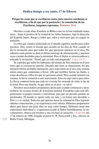Dedica tiempo a ser santo, 17 de febrero
Porque las cosas que se escribieron antes, para nuestra enseñanza se
escribieron, a ﬁn de que por la paciencia y la consolación de las
Escrituras, tengamos esperanza. Romanos 15:4.
Decimos a cada alma: Estudien su Biblia como no la han estudiado nunca
antes... Surja lo positivo de la verdad de los labios humanos, bajo la dirección
del Espíritu Santo. Ruego a todos que velen y oren para que no caigan en
tentación.
La obra que estamos realizando en el mundo signiﬁca mucho para todos
nosotros. Hoy ocurre lo mismo que sucedió en los días de Noé, cuando se
dio la invitación para que todos los que quisieran entraran en el arca. No
sabemos cuán pronto se dará el último mensaje de amonestación y nuestros
casos estarán decididos para la eternidad. Pero el Señor es misericordioso y
extiende la invitación: “Venid, que ya todo está preparado”. Lucas 14:17.
Se esperaba que todos los habitantes del tiempo de Noé entraran en el arca
antes que se cerraran las puertas. Después que éstas se clausuraron, los que
entraron fueron probados duramente, pues estuvieron en el arca una semana
entera antes que comenzara a llover. ¡Oh qué terribles fueron las burlas, y
cómo desaﬁaron a Dios los que no quisieron entrar! Pero cuando terminó esa
semana, la lluvia comenzó a caer suavemente. Esto era algo nuevo para ellos.
La lluvia continuó hasta que cada ser viviente fue arrasado de sobre la faz de
la tierra. Pero una familia -la que entró en el arca—se salvó.
Nosotros necesitamos prepararnos ahora para cuando comiencen a desa-
rrollarse las escenas ﬁnales de la historia terrenal. Escudriñe cada cual dili-
gentemente su propio corazón y conviértase, para que sus pecados puedan ser
perdonados. El mundo se opone cada vez más, y en forma más decidida, a
Dios y a su verdad. Todos los que quieran hacer la voluntad de Dios lograrán
obtener conocimiento, y su experiencia será valiosa. Debemos prepararnos
ahora para hacer una gran obra en muy corto tiempo. Debemos tener una
experiencia individual y, si queremos acudir al Señor humildemente, lo en-
contraremos, obrará con nosotros y nos revelará su salvación.—Carta 84, del
17 de febrero de 1906, dirigida al pastor E. W. Farnsworth y Sra., obreros en
Battle Creek, Míchigan.[55]
54
 