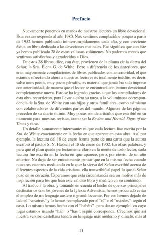 Prefacio
Nuevamente ponemos en manos de nuestros lectores un libro devocional.
Esta vez corresponde al año 1980. Nos sentimos complacidos porque a partir
de 1952 hemos publicado ininterrumpidamente, cada año, y con creciente
éxito, un libro dedicado a las devociones matinales. Eso signiﬁca que con éste
ya hemos publicado 28 de estos valiosos volúmenes. No podemos menos que
sentirnos satisfechos y agradecidos a Dios.
De estos 28 libros, diez, con éste, provienen de la pluma de la sierva del
Señor, la Sra. Elena G. de White. Pero a diferencia de los anteriores, que
eran mayormente compilaciones de libros publicados con anterioridad, el que
estamos ofreciendo ahora a nuestros lectores es totalmente inédito, es decir,
salvo unos pocos, muy pocos párrafos, es material que jamás ha sido impreso
con anterioridad, de manera que el lector se encontrará con lectura devocional
completamente nueva. Esto se ha logrado gracias a que los compiladores de
esta obra recurrieron, para llevar a cabo su tarea, a la voluminosa correspon-
dencia de la Sra. de White con sus hijos y otros familiares, como asimismo
con colaboradores de diferentes partes del mundo. Algunas de las páginas
proceden de su diario íntimo. Muy pocas son de artículos que escribió en su
momento para nuestras revistas, como ser la Review and Herald, Signs of the
Times y otras.
Un detalle sumamente interesante es que cada lectura fue escrita por la
Sra. de White exactamente en la fecha en que aparece en esta obra. Así, por
ejemplo, la lectura del 18 de enero forma parte de una carta que la autora
escribió al pastor S. N. Haskell el 18 de enero de 1902. En otras palabras, y
para que el plan quede perfectamente claro en la mente de todo lector, cada
lectura fue escrita en la fecha en que aparece, pero, por cierto, de un año
anterior. No deja de ser emocionante pensar que en la misma fecha cuando
nosotros estemos meditando en lo que la sierva del Señor escribió acerca de
diferentes aspectos de la vida cristiana, ella transcribió al papel lo que el Señor
puso en su corazón. Esperamos que esta circunstancia sea un motivo más de
inspiración para los que lean este valioso libro y mediten en su contenido.
Al traducir la obra, y tomando en cuenta el hecho de que sus principales
destinatarios son los jóvenes de la Iglesia Adventista, hemos procurado evitar
el empleo de un lenguaje austero o grandilocuente. Por eso hemos dejado de
lado el “vosotros” y lo hemos reemplazado por el “tú” o el “ustedes”, según el
caso. Lo mismo hemos hecho con el “habéis” -para dar un ejemplo- en cuyo
lugar estamos usando “han” o “has”, según corresponda. Creemos que así
nuestra versión castellana tendrá un lenguaje más moderno y directo, más al
I I
 