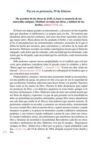 Paz en su presencia, 19 de febrero
Me acordaré de las obras de JAH; sí, haré yo memoria de tus
maravillas antiguas. Meditaré en todas tus obras, y hablaré de tus
hechos. Salmos 77:11, 12.
El futuro nos depara grandes acontecimientos, y deseamos invitar al pueblo
para que abandone su indiferencia y se prepare para ese día... No tenemos que
abandonar ahora nuestra conﬁanza, sino tener una ﬁrme seguridad, más ﬁrme
que nunca antes. Hasta ahora nos ha ayudado el Señor, y nos ayudará hasta
el ﬁn. Contemplaremos las monumentales columnas, recuerdos de lo que el
Señor ha hecho por nosotros, para consolarnos y salvarnos de la mano del
destructor. Debemos recordar con nitidez cada lágrima nuestra que el Señor ha
enjugado, cada dolor que ha calmado, cada ansiedad que ha eliminado, cada
temor que ha disipado, cada necesidad que ha satisfecho, cada misericordia
concedida...
Sólo podemos esperar nuevas perplejidades en el conﬂicto que está por
venir, pero podemos considerar tanto lo pasado como lo venidero, y decir:
“Hasta aquí nos ayudó Jehová”. 1 Samuel 7:12. “Como tus días serán tus
fuerzas”. Deuteronomio 33:25. La prueba no sobrepujará la fortaleza que se
nos concederá para resistirla.
Emprendamos, entonces, nuestra tarea justamente donde la encontramos,
sin una palabra de queja, sin pensar en otra cosa que no sea la seguridad de
que recibiremos fortaleza suﬁciente para hacer frente a la prueba. Nuestros
hijos están en las manos de Dios. Nuestra fe debe despertarse para captar
las promesas de Dios, y no debemos quejarnos ni estar tristes, porque si lo
hacemos deshonramos a Dios. Debemos tratar de tener una actitud mental que
nos llene de alegría y esperanza. La paz de que gozamos en la actualidad no
debe ser perturbada por pruebas anticipadas, porque Dios nunca abandonará
una sola alma que confíe en él. Dios es más poderoso que nuestros temores. Si
pusiéramos empeño en recordar y enumerar sus misericordias, rememorando
los casos cuando Dios obró en nuestro favor y superó nuestros temores, cuando
interpuso su poder y su gracia en momentos cuando estábamos sumamente
perplejos, y nos sostuvo cuando estábamos a punto de caer, cómo nos conso-
ló cuando estábamos tristes, descubriríamos que manifestar desconﬁanza en
Dios y llenarnos de ansiedad es incredulidad. Recordemos cada día sus mise-
ricordias y disfrutemos de ellas. Debemos vivir por fe siempre... Regocíjense
siempre en Dios. Alaben hoy a Dios por su gracia y sigan alabándolo cada
día.—Carta 11a, del 19 de febrero de 1884, dirigida al pastor Urías Smith y
Sra.[57]
56
 