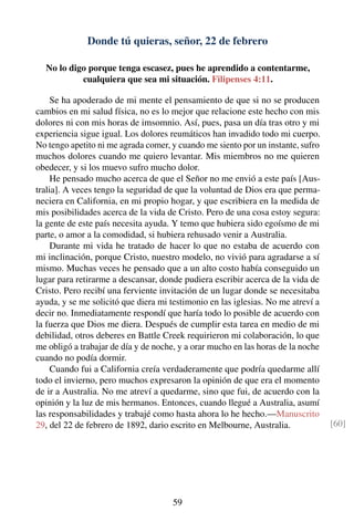 Donde tú quieras, señor, 22 de febrero
No lo digo porque tenga escasez, pues he aprendido a contentarme,
cualquiera que sea mi situación. Filipenses 4:11.
Se ha apoderado de mi mente el pensamiento de que si no se producen
cambios en mi salud física, no es lo mejor que relacione este hecho con mis
dolores ni con mis horas de imsomnio. Así, pues, pasa un día tras otro y mi
experiencia sigue igual. Los dolores reumáticos han invadido todo mi cuerpo.
No tengo apetito ni me agrada comer, y cuando me siento por un instante, sufro
muchos dolores cuando me quiero levantar. Mis miembros no me quieren
obedecer, y si los muevo sufro mucho dolor.
He pensado mucho acerca de que el Señor no me envió a este país [Aus-
tralia]. A veces tengo la seguridad de que la voluntad de Dios era que perma-
neciera en California, en mi propio hogar, y que escribiera en la medida de
mis posibilidades acerca de la vida de Cristo. Pero de una cosa estoy segura:
la gente de este país necesita ayuda. Y temo que hubiera sido egoísmo de mi
parte, o amor a la comodidad, si hubiera rehusado venir a Australia.
Durante mi vida he tratado de hacer lo que no estaba de acuerdo con
mi inclinación, porque Cristo, nuestro modelo, no vivió para agradarse a sí
mismo. Muchas veces he pensado que a un alto costo había conseguido un
lugar para retirarme a descansar, donde pudiera escribir acerca de la vida de
Cristo. Pero recibí una ferviente invitación de un lugar donde se necesitaba
ayuda, y se me solicitó que diera mi testimonio en las iglesias. No me atreví a
decir no. Inmediatamente respondí que haría todo lo posible de acuerdo con
la fuerza que Dios me diera. Después de cumplir esta tarea en medio de mi
debilidad, otros deberes en Battle Creek requirieron mi colaboración, lo que
me obligó a trabajar de día y de noche, y a orar mucho en las horas de la noche
cuando no podía dormir.
Cuando fui a California creía verdaderamente que podría quedarme allí
todo el invierno, pero muchos expresaron la opinión de que era el momento
de ir a Australia. No me atreví a quedarme, sino que fui, de acuerdo con la
opinión y la luz de mis hermanos. Entonces, cuando llegué a Australia, asumí
las responsabilidades y trabajé como hasta ahora lo he hecho.—Manuscrito
29, del 22 de febrero de 1892, dario escrito en Melbourne, Australia. [60]
59
 