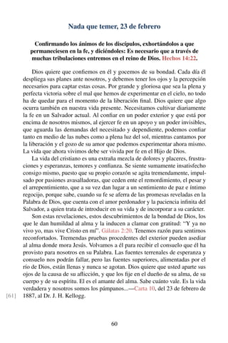 Nada que temer, 23 de febrero
Conﬁrmando los ánimos de los discípulos, exhortándolos a que
permaneciesen en la fe, y diciéndoles: Es necesario que a través de
muchas tribulaciones entremos en el reino de Dios. Hechos 14:22.
Dios quiere que conﬁemos en él y gocemos de su bondad. Cada día él
despliega sus planes ante nosotros, y debemos tener los ojos y la percepción
necesarios para captar estas cosas. Por grande y gloriosa que sea la plena y
perfecta victoria sobre el mal que hemos de experimentar en el cielo, no todo
ha de quedar para el momento de la liberación ﬁnal. Dios quiere que algo
ocurra también en nuestra vida presente. Necesitamos cultivar diariamente
la fe en un Salvador actual. Al conﬁar en un poder exterior y que está por
encima de nosotros mismos, al ejercer fe en un apoyo y un poder invisibles,
que aguarda las demandas del necesitado y dependiente, podemos conﬁar
tanto en medio de las nubes como a plena luz del sol, mientras cantamos por
la liberación y el gozo de su amor que podemos experimentar ahora mismo.
La vida que ahora vivimos debe ser vivida por fe en el Hijo de Dios.
La vida del cristiano es una extraña mezcla de dolores y placeres, frustra-
ciones y esperanzas, temores y conﬁanza. Se siente sumamente insatisfecho
consigo mismo, puesto que su propio corazón se agita tremendamente, impul-
sado por pasiones avasalladoras, que ceden ente el remordimiento, el pesar y
el arrepentimiento, que a su vez dan lugar a un sentimiento de paz e íntimo
regocijo, porque sabe, cuando su fe se aferra de las promesas reveladas en la
Palabra de Dios, que cuenta con el amor perdonador y la paciencia inﬁnita del
Salvador, a quien trata de introducir en su vida y de incorporar a su carácter.
Son estas revelaciones, estos descubrimientos de la bondad de Dios, los
que le dan humildad al alma y la inducen a clamar con gratitud: “Y ya no
vivo yo, mas vive Cristo en mí”. Gálatas 2:20. Tenemos razón para sentirnos
reconfortados. Tremendas pruebas procedentes del exterior pueden asediar
al alma donde mora Jesús. Volvamos a él para recibir el consuelo que él ha
provisto para nosotros en su Palabra. Las fuentes terrenales de esperanza y
consuelo nos podrán fallar, pero las fuentes superiores, alimentadas por el
río de Dios, están llenas y nunca se agotan. Dios quiere que usted aparte sus
ojos de la causa de su aﬂicción, y que los ﬁje en el dueño de su alma, de su
cuerpo y de su espíritu. El es el amante del alma. Sabe cuánto vale. Es la vida
verdadera y nosotros somos los pámpanos...—Carta 10, del 23 de febrero de
1887, al Dr. J. H. Kellogg.[61]
60
 