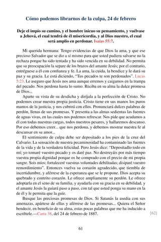 Cómo podemos librarnos de la culpa, 24 de febrero
Deje el impío su camino, y el hombre inicuo su pensamiento, y vuélvase
a Jehová, el cual tendrá de él misericordia, y al Dios nuestro, el cual
será amplio en perdonar. Isaías 55:7.
Mi querida hermana: Tengo evidencias de que Dios la ama, y que ese
precioso Salvador que se dio a sí mismo para que usted pudiera salvarse no la
rechaza porque ha sido tentada y ha sido vencida en su debilidad. No permita
que su preocupación la separe de los brazos del amante Jesús; por el contrario,
entréguese a él con conﬁanza y fe. La ama, la cuida, la bendice y le dará su
paz y su gracia. Le está diciendo, “Tus pecados te son perdonados”. Lucas
5:23. Le aseguro que Jesús nos ama aunque erremos y caigamos en la trampa
del pecado. Nos perdona hasta lo sumo. Reciba en su alma la dulce promesa
de Dios...
Aparte su vista de su desdicha y diríjala a la perfección de Cristo. No
podemos crear nuestra propia justicia. Cristo tiene en sus manos los puros
mantos de la justicia, y nos cubrirá con ellos. Pronunciará dulces palabras de
perdón, llenas de sus promesas. Y presenta a las almas sedientas las fuentes
de aguas vivas, en las cuales nos podemos refrescar. Nos pide que acudamos a
él con todas nuestras cargas, todos nuestros pesares, y hallaremos descanso.
Por eso debemos creer... que nos perdona, y debemos mostrar nuestra fe al
descansar en su amor...
El sentimiento de culpa debe ser depositado a los pies de la cruz del
Calvario. La sensación de nuestra pecaminosidad ha contaminado las fuentes
de la vida y de la verdadera felicidad. Pero Jesús dice: “Depositadlo todo en
mí; yo tomaré vuestro pecado y os daré paz. No destruyáis por más tiempo
vuestra propia dignidad porque os he comprado con el precio de mi propia
sangre. Sois míos; fortaleceré vuestras voluntades debilitadas; disiparé vuestro
remordimiento”. Entonces vuelva su corazón agradecido, que tiembla de
incertidumbre, y aférrese de la esperanza que se le propone. Dios acepta su
quebrado y contrito corazón. Le ofrece ampliamente su perdón. Le ofrece
adoptarla en el seno de su familia, y ayudarla con su gracia en su debilidad, y
el amante Jesús la guiará paso a paso, con tal que usted ponga su mano en la
de él y le permita que la guíe.
Busque las preciosas promesas de Dios. Si Satanás la asedia con sus
amenazas, apártese de ellas y aférrese de las promesas... Quiera el Señor
bendecir, en beneﬁcio de su alma, estas pocas palabras que me ha inducido a
escribirle.—Carta 38, del 24 de febrero de 1887. [62]
61
 