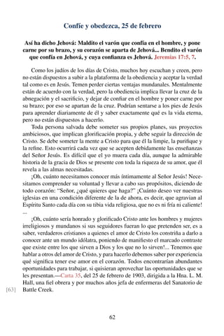 Confíe y obedezca, 25 de febrero
Así ha dicho Jehová: Maldito el varón que confía en el hombre, y pone
carne por su brazo, y su corazón se aparta de Jehová... Bendito el varón
que confía en Jehová, y cuya conﬁanza es Jehová. Jeremías 17:5, 7.
Como los judíos de los días de Cristo, muchos hoy escuchan y creen, pero
no están dispuestos a subir a la plataforma de la obediencia y aceptar la verdad
tal como es en Jesús. Temen perder ciertas ventajas mundanales. Mentalmente
están de acuerdo con la verdad, pero la obediencia implica llevar la cruz de la
abnegación y el sacriﬁcio, y dejar de conﬁar en el hombre y poner carne por
su brazo; por eso se apartan de la cruz. Podrían sentarse a los pies de Jesús
para aprender diariamente de él y saber exactamente qué es la vida eterna,
pero no están dispuestos a hacerlo.
Toda persona salvada debe someter sus propios planes, sus proyectos
ambiciosos, que implican gloriﬁcación propia, y debe seguir la dirección de
Cristo. Se debe someter la mente a Cristo para que él la limpie, la puriﬁque y
la reﬁne. Esto ocurrirá cada vez que se acepten debidamente las enseñanzas
del Señor Jesús. Es difícil que el yo muera cada día, aunque la admirable
historia de la gracia de Dios se presente con toda la riqueza de su amor, que él
revela a las almas necesitadas.
¡Oh, cuánto necesitamos conocer más íntimamente al Señor Jesús! Nece-
sitamos comprender su voluntad y llevar a cabo sus propósitos, diciendo de
todo corazón: “Señor, ¿qué quieres que haga?” ¡Cuánto deseo ver nuestras
iglesias en una condición diferente de la de ahora, es decir, que agravian al
Espíritu Santo cada día con su tibia vida religiosa, que no es ni fría ni caliente!
...
¡Oh, cuánto sería honrado y gloriﬁcado Cristo ante los hombres y mujeres
irreligiosos y mundanos si sus seguidores fueran lo que pretenden ser, es a
saber, verdaderos cristianos a quienes el amor de Cristo los constriña a darlo a
conocer ante un mundo idólatra, poniendo de maniﬁesto el marcado contraste
que existe entre los que sirven a Dios y los que no lo sirven!... Tenemos que
hablar a otros del amor de Cristo, y para hacerlo debemos saber por experiencia
qué signiﬁca tener ese amor en el corazón. Todos encontrarían abundantes
oportunidades para trabajar, si quisieran aprovechar las oportunidades que se
les presentan.—Carta 35, del 25 de febrero de 1903, dirigida a la Hna. L. M.
Hall, una ﬁel obrera y por muchos años jefa de enfermeras del Sanatorio de
Battle Creek.[63]
62
 