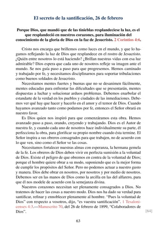 El secreto de la santiﬁcación, 26 de febrero
Porque Dios, que mandó que de las tinieblas resplandeciese la luz, es el
que resplandeció en nuestros corazones, para iluminación del
conocimiento de la gloria de Dios en la faz de Jesucristo. 2 Corintios 4:6.
Cristo nos encarga que brillemos como luces en el mundo, y que lo ha-
gamos reﬂejando la luz de Dios que resplandece en el rostro de Jesucristo.
¿Quién entre nosotros lo está haciendo? ¿Brillan nuestras vidas con esa luz
admirable? Dios espera que cada uno de nosotros reﬂeje su imagen ante el
mundo. Se nos guía paso a paso para que progresemos. Hemos caminado
y trabajado por fe, y necesitamos disciplinarnos para soportar tribulaciones
como buenos soldados de Jesucristo.
Necesitamos mentes fuertes y buenas que no se desanimen fácilmente,
mentes educadas para enfrentar las diﬁcultades que se presentarán, mentes
dispuestas a luchar y solucionar arduos problemas. Debemos enarbolar el
estandarte de la verdad en los pueblos y ciudades de las inmediaciones. Debe-
mos ver qué hay que hacer y hacerlo en el amor y el temor de Dios. Cuando
hayamos avanzado tanto como podamos por fe, entonces el Señor obrará en
nuestro favor.
Es Dios quien nos inspiró para que comenzáramos esta obra. Hemos
avanzado paso a paso, orando, creyendo y trabajando. Dios es el Autor de
nuestra fe, y cuando cada uno de nosotros hace individualmente su parte, él
perfecciona la obra, para gloriﬁcar su propio nombre cuando ésta termine. El
Señor inspira a sus obreros consagrados para que trabajen, no de acuerdo con
lo que ven, sino como el Señor ve las cosas.
Necesitamos fortalecer nuestras almas con esperanza, la hermana gemela
de la fe. Los obreros de Dios deben vivir en perfecta sumisión a la voluntad
de Dios. Existe el peligro de que obremos en contra de la voluntad de Dios;
porque el hombre quiere obrar a su modo, suponiendo que es la mejor forma
de cumplir los propósitos del Señor. Pero no podemos actuar a nuestro gusto
y manera. Dios debe obrar en nosotros, por nosotros y por medio de nosotros.
Debemos ser en las manos de Dios como la arcilla en las del alfarero, para
que él nos modele de acuerdo con la semejanza divina.
Nuestros corazones necesitan ser plenamente consagrados a Dios. No
tratemos de hacer las cosas a nuestro modo. Dios nos ha dado su verdad para
santiﬁcar, reﬁnar y ennoblecer plenamente al hombre. “Pues la voluntad de
Dios” con respecto a vosotros, dijo, “es vuestra santiﬁcación”. 1 Tesaloni-
censes 4:3.—Manuscrito 70, del 26 de febrero de 1899, “Colaboradores de
Dios”. [64]
63
 