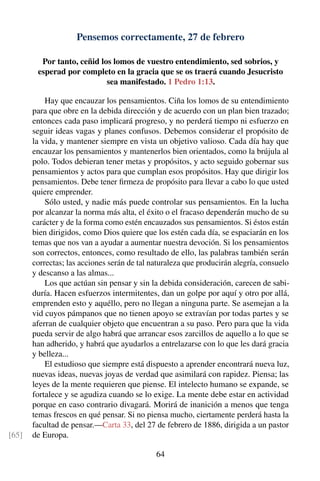 Pensemos correctamente, 27 de febrero
Por tanto, ceñid los lomos de vuestro entendimiento, sed sobrios, y
esperad por completo en la gracia que se os traerá cuando Jesucristo
sea manifestado. 1 Pedro 1:13.
Hay que encauzar los pensamientos. Ciña los lomos de su entendimiento
para que obre en la debida dirección y de acuerdo con un plan bien trazado;
entonces cada paso implicará progreso, y no perderá tiempo ni esfuerzo en
seguir ideas vagas y planes confusos. Debemos considerar el propósito de
la vida, y mantener siempre en vista un objetivo valioso. Cada día hay que
encauzar los pensamientos y mantenerlos bien orientados, como la brújula al
polo. Todos debieran tener metas y propósitos, y acto seguido gobernar sus
pensamientos y actos para que cumplan esos propósitos. Hay que dirigir los
pensamientos. Debe tener ﬁrmeza de propósito para llevar a cabo lo que usted
quiere emprender.
Sólo usted, y nadie más puede controlar sus pensamientos. En la lucha
por alcanzar la norma más alta, el éxito o el fracaso dependerán mucho de su
carácter y de la forma como estén encauzados sus pensamientos. Si éstos están
bien dirigidos, como Dios quiere que los estén cada día, se espaciarán en los
temas que nos van a ayudar a aumentar nuestra devoción. Si los pensamientos
son correctos, entonces, como resultado de ello, las palabras también serán
correctas; las acciones serán de tal naturaleza que producirán alegría, consuelo
y descanso a las almas...
Los que actúan sin pensar y sin la debida consideración, carecen de sabi-
duría. Hacen esfuerzos intermitentes, dan un golpe por aquí y otro por allá,
emprenden esto y aquéllo, pero no llegan a ninguna parte. Se asemejan a la
vid cuyos pámpanos que no tienen apoyo se extravían por todas partes y se
aferran de cualquier objeto que encuentran a su paso. Pero para que la vida
pueda servir de algo habrá que arrancar esos zarcillos de aquello a lo que se
han adherido, y habrá que ayudarlos a entrelazarse con lo que les dará gracia
y belleza...
El estudioso que siempre está dispuesto a aprender encontrará nueva luz,
nuevas ideas, nuevas joyas de verdad que asimilará con rapidez. Piensa; las
leyes de la mente requieren que piense. El intelecto humano se expande, se
fortalece y se agudiza cuando se lo exige. La mente debe estar en actividad
porque en caso contrario divagará. Morirá de inanición a menos que tenga
temas frescos en qué pensar. Si no piensa mucho, ciertamente perderá hasta la
facultad de pensar.—Carta 33, del 27 de febrero de 1886, dirigida a un pastor
de Europa.[65]
64
 