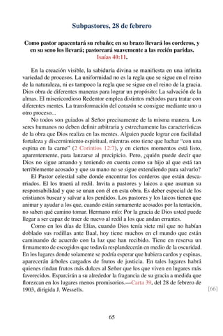 Subpastores, 28 de febrero
Como pastor apacentará su rebaño; en su brazo llevará los corderos, y
en su seno los llevará; pastoreará suavemente a las recién paridas.
Isaías 40:11.
En la creación visible, la sabiduría divina se maniﬁesta en una inﬁnita
variedad de procesos. La uniformidad no es la regla que se sigue en el reino
de la naturaleza, ni es tampoco la regla que se sigue en el reino de la gracia.
Dios obra de diferentes maneras para lograr un propósito: La salvación de la
almas. El misericordioso Redentor emplea distintos métodos para tratar con
diferentes mentes. La transformación del corazón se consigue mediante uno u
otro proceso...
No todos son guiados al Señor precisamente de la misma manera. Los
seres humanos no deben deﬁnir arbitraria y estrechamente las características
de la obra que Dios realiza en las mentes. Alguien puede lograr con facilidad
fortaleza y discernimiento espiritual, mientras otro tiene que luchar “con una
espina en la carne” (2 Corintios 12:7), y en ciertos momentos está listo,
aparentemente, para lanzarse al precipicio. Pero, ¿quién puede decir que
Dios no sigue amando y teniendo en cuenta como su hijo al que está tan
terriblemente acosado y que su mano no se sigue extendiendo para salvarlo?
El Pastor celestial sabe donde encontrar los corderos que están desca-
rriados. El los traerá al redil. Invita a pastores y laicos a que asuman su
responsabilidad y que se unan con él en esta obra. Es deber especial de los
cristianos buscar y salvar a los perdidos. Los pastores y los laicos tienen que
animar y ayudar a los que, cuando están sumamente acosados por la tentación,
no saben qué camino tomar. Hermano mío: Por la gracia de Dios usted puede
llegar a ser capaz de traer de nuevo al redil a los que andan errantes.
Como en los días de Elías, cuando Dios tenía siete mil que no habían
doblado sus rodillas ante Baal, hoy tiene muchos en el mundo que están
caminando de acuerdo con la luz que han recibido. Tiene en reserva un
ﬁrmamento de escogidos que todavía resplandecerán en medio de la oscuridad.
En los lugares donde solamente se podría esperar que hubiera cardos y espinas,
aparecerán árboles cargados de frutos de justicia. En tales lugares habrá
quienes rindan frutos más dulces al Señor que los que viven en lugares más
favorecidos. Esparcirán a su alrededor la fragancia de su gracia a medida que
ﬂorezcan en los lugares menos promisorios.—Carta 39, del 28 de febrero de
1903, dirigida J. Wessells. [66]
65
 