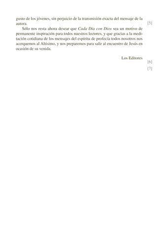 gusto de los jóvenes, sin perjuicio de la transmisión exacta del mensaje de la
autora. [5]
Sólo nos resta ahora desear que Cada Día con Dios sea un motivo de
permanente inspiración para todos nuestros lectores, y que gracias a la medi-
tación cotidiana de los mensajes del espíritu de profecía todos nosotros nos
acerquemos al Altísimo, y nos preparemos para salir al encuentro de Jesús en
ocasión de su venida.
Los Editores
[6]
[7]
 