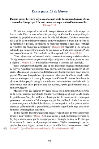 En sus pasos, 29 de febrero
Porque somos hechura suya, creados en Cristo Jesús para buenas obras,
las cuales Dios preparó de antemano para que anduviésemos en ellas.
Efesios 2:10.
El Señor no acepta el servicio de los que viven una vida ineﬁcaz, que no
hacen nada. Ejercen una inﬂuencia que aleja de Cristo. La abnegación y la
nobleza de propósito caracterizaron la vida del Maestro. Desde el comienzo
hasta el ﬁn de su ministerio terrenal anduvo haciendo el bien. En su vida no
se manifestó el pecado. El egoísmo no mancilló palabra o acto suyo. “¿Quién
de vosotros me redarguye de pecado?” (Juan 8:46) preguntó a los fariseos,
sabiendo que no encontrarían nada de que acusarlo. Y durante su juicio, Pilato
declaró enfáticamente: “Yo no hallo en él ningún delito”. Juan 18:38.
Cristo aﬁrma que así como él vivió, nosotros tenemos que vivir también.
“Si alguno quiere venir en pos de mí -dijo-: niéguese a sí mismo, tome su cruz
y sígame”. Marcos 8:34. Sus huellas conducen a la senda del sacriﬁcio.
En el transcurso de nuestra vida se nos presentan muchas oportunidades
de servir. Alrededor de nosotros hay puertas abiertas que conducen al ser-
vicio. Mediante el uso correcto del talento del habla podemos hacer mucho
para el Maestro. Las palabras ejercen una inﬂuencia benéﬁca cuando están
contrapesadas por la ternura y la simpatía de Cristo. El dinero, la inﬂuencia,
el tacto, el tiempo y la energía, son talentos que se nos han conﬁado a ﬁn de
que seamos más útiles para los que nos rodean, y para que honremos más a
nuestro Creador.
Muchos creen que sería un privilegio visitar los lugares donde Cristo vivió
en la tierra, caminar por donde él anduvo, contemplar el lago desde donde
le gustaba enseñar, y los valles y colinas que tan frecuentemente contempló;
pero no necesitamos ir a Palestina para seguir las huellas de Jesús. Las vamos
a encontrar junto al lecho del enfermo, en los tugurios de los pobres, en las
atestadas callejuelas de la gran ciudad, y en todo lugar donde haya corazones
humanos que necesitan consuelo.
Todos pueden encontrar algo que hacer. “Porque a los pobres siempre los
tendréis con vosotros” (Juan 12:8), dice Jesús, y nadie necesita creer que no
hay lugar donde no se pueda trabajar para él... La regla de vida de Cristo, que
ha de servir de norma en el juicio para todos es: “Todas las cosas que queráis
que los hombres hagan con vosotros, así también haced vosotros con ellos”.
Mateo 7:12;.—The Review and Herald, 29 de febrero de 1912.[67]
66
 