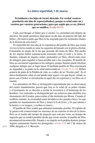 La única seguridad, 1 de marzo
Tú hablarás a los hijos de Israel, diciendo: En verdad vosotros
guardaréis mis días de reposo[sábados]; porque es señal entre mí y
vosotros por vuestras generaciones, para que sepáis que yo soy Jehová
que os santiﬁco. Éxodo 31:13.
Cada cual busque al Señor por sí mismo. La eternidad está delante de
nosotros. No puede permitirse dejar pasar un día más sin ponerse del lado del
Señor. ¿No hará la parte que Dios le ha asignado para los momentos ﬁnales
de la historia de esta tierra?
Es imposible dar una idea de la experiencia del pueblo de Dios que estará
vivo en la tierra cuando se unan las angustias del pasado con la gloria celestial.
Caminarán en medio de la luz que procede del trono de Dios. Por medio
de los ángeles habrá comunicación constante entre el cielo y la tierra. Y
Satanás, rodeado de ángeles malos, pretenderá ser Dios, obrará toda clase
de milagros para engañar si fuera posible aun a los escogidos. El pueblo de
Dios no encontrará seguridad en los milagros, porque Satanás puede falsiﬁcar
cualquier milagro que se logre hacer. El probado pueblo de Dios encontrará
su seguridad y su poder en la señal mencionada en. Éxodo 31:12-18. Deben
ponerse de parte de la Palabra de vida, es a saber, de un “Escrito está”. Es el
único fundamento sobre el cual puede estar seguro. Los que hayan violado su
pacto con el Señor se encontrarán en aquel día sin esperanza y sin Dios en el
mundo.
Los adoradores de Dios se distinguirán especialmente por su observancia
del cuarto mandamiento, puesto que ésta es la señal de su poder creador
y el testimonio de su derecho a recibir la reverencia y el homenaje de los
hombres. Los malvados se distinguirán por sus esfuerzos para derribar este
monumento del Creador, para exaltar el día instituido por Roma. Cuando el
conﬂicto culmine, la cristiandad estará dividida en dos grandes clases: los que
guardan los mandamientos de Dios y tienen la fe de Jesús, y los que adoran a
la bestia y a su imagen, y reciben su marca...
El pueblo de Dios tendrá que enfrentar tremendas pruebas. El espíritu de
la guerra está conmoviendo las naciones de un extremo al otro de la tierra.
Pero en el medio del tiempo de angustia que está por venir, un tiempo de
angustia que no tendrá paralelo desde que existe nación, el pueblo de Dios
permanecerá inconmovible. Satanás y sus ángeles no lo podrán destruir, porque
ángeles sumamente fuertes los protegerán.—Carta 119, del 1 de marzo de
1904, dirigida a J. J. Wessells.[68]
68
 