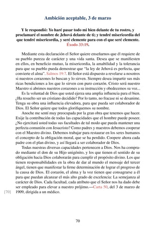 Ambición aceptable, 3 de marzo
Y le respondió: Yo haré pasar todo mi bien delante de tu rostro, y
proclamaré el nombre de Jehová delante de ti; y tendré misericordia del
que tendré misericordia, y seré clemente para con el que seré clemente.
Éxodo 33:19.
Mediante esta declaración el Señor quiere enseñarnos que él requiere de
su pueblo pureza de carácter y una vida santa. Desea que se maniﬁesten
en ellos, en beneﬁcio mutuo, la misericordia, la amabilidad y la tolerancia
para que su pueblo pueda demostrar que “la ley de Jehová es perfecta, que
convierte el alma”. Salmos 19:7. El Señor está dispuesto a revelarse a nosotros
si nuestros corazones lo buscan y lo sirven. Siempre desea impartir sus más
ricas bendiciones a los que lo sirven con puro corazón. Cristo será nuestro
Maestro si abrimos nuestros corazones a su instrucción y obedecemos su voz...
Es la voluntad de Dios que usted ejerza una amplia inﬂuencia para el bien.
¿Ha resuelto ser un cristiano decidido? Por lo tanto, no fracase ni se desanime.
Tenga su obra una inﬂuencia elevadora, para que pueda ser colaborador de
Dios. El Señor quiere que todos gloriﬁquemos su nombre.
Anoche me sentí muy preocupada por la gran obra que tenemos que hacer.
Exije la contribución de todas las capacidades que el hombre puede poseer.
¿No ejercitará usted todas sus facultades de tal modo que pueda mantener una
perfecta comunión con Jesucristo? Como padres y maestros debemos cooperar
con el Maestro divino. Debemos trabajar para restaurar en los seres humanos
el concepto de la obligación moral, que se ha perdido. Coopere ahora cada
padre con el plan divino, y así llegará a ser colaborador de Dios.
Todas nuestras diversas capacidades pertenecen a Dios. Nos ha compra-
do mediante el don de su Hijo unigénito, y los que tienen el sentido de su
obligación hacia Dios colaborarán para cumplir el propósito divino. Los que
tienen responsabilidades en la obra de dar al mundo el mensaje del tercer
ángel, tienen que manifestar la ﬁrme determinación de lograr el progreso de
la causa de Dios. El corazón, el alma y la voz tienen que consagrarse a él
para que puedan alcanzar el más alto grado de excelencia: La semejanza al
carácter de Dios. Cada facultad, cada atributo que el Señor nos ha dado debe
ser empleado para elevar a nuestro prójimo.—Carta 50, del 3 de marzo de
1909, dirigida a un médico.[70]
70
 