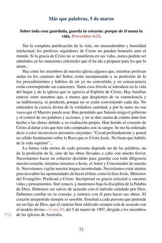 Más que palabras, 5 de marzo
Sobre toda cosa guardada, guarda tu corazón: porque de él mana la
vida. Proverbios 4:23.
Sin la completa puriﬁcación de la vida, sin mansedumbre y humildad
intelectual, los profesos seguidores de Cristo no pueden honrarlo ante el
mundo. Si la gracia de Cristo no se maniﬁesta en sus vidas, nunca podrán ser
admitidos en las mansiones celestiales que él ha ido a preparar para los que lo
aman...
Hay entre los miembros de nuestra iglesia algunos que, mientras profesan
andar en los caminos del Señor, están incorporando a su profesión de fe
los procedimientos y hábitos de un yo no convertido, y en consecuencia
están corrompiendo sus caracteres. Tanta cosa frívola se introduce en la vida
del hogar y de la iglesia que se agravia al Espíritu de Cristo. Hay familias
enteras entre nosotros que, a menos que despierten de su somnolencia y
su indiferencia, se perderán, porque no se están convirtiendo cada día. No
entienden la ciencia divina de la verdadera santidad, y por lo tanto no son
vasos que el Maestro pueda usar. Han permitido que Satanás tenga el gobierno
y el control de sus palabras y acciones, y no se dan cuenta de cuánto daño han
hecho a las almas debido a su exaltación propia. Han herido el corazón de
Cristo al dañar a los que han sido comprados con su sangre. Se me ha ordenado
decir a estos inconversos presuntos creyentes: “Cavad profundamente y poned
un sólido fundamento sobre la Roca que es Cristo Jesús. No basta que habléis
de la vida superior”...
La futura vida eterna de cada persona depende no de las palabras, no
de la profesión de fe, sino de las obras llevadas a cabo con mucho fervor.
Necesitamos hacer un esfuerzo decidido para guardar con toda diligencia
nuestro corazón, mientras miramos a Jesús, el Autor y Consumador de nuestra
fe. Necesitamos vigilar nuestra lengua incontrolada. Necesitamos estar atentos
para descubrir las oportunidades de hacer el bien, como lo hizo Jesús. Ministros
del Evangelio: Predicad a Cristo. Incorporad su gracia celestial a vuestras
vidas y pensamientos. Sed veraces, y manteneos bajo la disciplina de la Palabra
de Dios. Debemos ser salvos de acuerdo con el método señalado por Dios.
Debemos conﬁar en su consejo, y unirnos con él para hacer sus obras. El
corazón arrepentido siempre es sensible. Enseñad a cada persona que pretende
ser un hijo de Dios, que el carácter bien ediﬁcado siempre está de acuerdo con
el modelo divino.—Carta 80, del 5 de marzo de 1907, dirigida a los miembros
de las iglesias de Australia.[72]
72
 