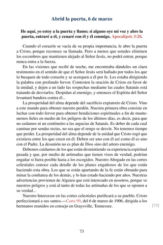 Abrid la puerta, 6 de marzo
He aquí, yo estoy a la puerta y llamo; si alguno oye mi voz y abre la
puerta, entraré a él, y cenaré con él y él conmigo. Apocalipsis 3:20.
Cuando el corazón se vacía de su propia importancia, le abre la puerta
a Cristo, porque reconoce su llamada. Pero a menos que ustedes eliminen
los escombros que mantienen alejado al Señor Jesús, no podrá entrar, porque
nunca entra a la fuerza.
En las visiones que recibí de noche, me encontraba dándoles un claro
testimonio en el sentido de que el Señor Jesús será hallado por todos los que
lo busquen de todo corazón y se acerquen a él por fe. Les estaba dirigiendo
la palabra con profundo fervor. Contesten la oración de Cristo en favor de
la unidad, y dejen a un lado las sospechas mediante las cuales Satanás está
tratando de desviarlos. Despidan al enemigo, y entonces el Espíritu del Señor
levantará bandera contra él...
La prosperidad del alma depende del sacriﬁcio expiatorio de Cristo. Vino
a este mundo para obtener nuestro perdón. Nuestra primera obra consiste en
luchar con todo fervor para obtener bendiciones espirituales a ﬁn de mante-
nernos ﬁeles en medio de los peligros de los últimos días, es decir, para que
no cedamos ni un centímetro a las argucias de Satanás. Es deber de cada cual
caminar por sendas rectas, no sea que el rengo se desvíe. No tenemos tiempo
que perder. La prosperidad del alma depende de la unidad que Cristo rogó que
existiera entre los que creen en él. Deben ser uno con él así como él es uno
con el Padre. La desunión no es plan de Dios sino del artero enemigo.
Debemos cuidarnos de los que están desmintiendo su experiencia espiritual
pasada y que, por medio de artimañas que tienen visos de verdad, podrían
engañar si fuera posible hasta a los escogidos. Nuestro Abogado en las cortes
celestiales conoce cada detalle de los planes engañosos de los que están
haciendo esta obra. Los que se están apartando de la fe están obrando para
minar la conﬁanza de los demás, y lo han estado haciendo por años. Nuestras
advertencias provienen de Alguien que está interesado en nosotros, porque ve
nuestros peligros y está al tanto de todas las artimañas de los que se oponen a
su verdad...
Nuestro Intercesor en las cortes celestiales puriﬁcará a su pueblo. Cristo
perfeccionará a sus santos.—Carta 90, del 6 de marzo de 1906, dirigida a los
hermanos reunidos en consejo en Graysville, Tennessee. [73]
73
 