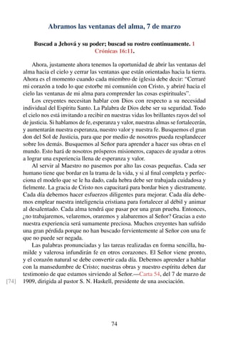 Abramos las ventanas del alma, 7 de marzo
Buscad a Jehová y su poder; buscad su rostro continuamente. 1
Crónicas 16:11.
Ahora, justamente ahora tenemos la oportunidad de abrir las ventanas del
alma hacia el cielo y cerrar las ventanas que están orientadas hacia la tierra.
Ahora es el momento cuando cada miembro de iglesia debe decir: “Cerraré
mi corazón a todo lo que estorbe mi comunión con Cristo, y abriré hacia el
cielo las ventanas de mi alma para comprender las cosas espirituales”.
Los creyentes necesitan hablar con Dios con respecto a su necesidad
individual del Espíritu Santo. La Palabra de Dios debe ser su seguridad. Todo
el cielo nos está invitando a recibir en nuestras vidas los brillantes rayos del sol
de justicia. Si hablamos de fe, esperanza y valor, nuestras almas se fortalecerán,
y aumentarán nuestra esperanza, nuestro valor y nuestra fe. Busquemos el gran
don del Sol de Justicia, para que por medio de nosotros pueda resplandecer
sobre los demás. Busquemos al Señor para aprender a hacer sus obras en el
mundo. Esto hará de nosotros prósperos misioneros, capaces de ayudar a otros
a lograr una experiencia llena de esperanza y valor.
Al servir al Maestro no pasemos por alto las cosas pequeñas. Cada ser
humano tiene que bordar en la trama de la vida, y si al ﬁnal completa y perfec-
ciona el modelo que se le ha dado, cada hebra debe ser trabajada cuidadosa y
ﬁelmente. La gracia de Cristo nos capacitará para bordar bien y diestramente.
Cada día debemos hacer esfuerzos diligentes para mejorar. Cada día debe-
mos emplear nuestra inteligencia cristiana para fortalecer al débil y animar
al desalentado. Cada alma tendrá que pasar por una gran prueba. Entonces,
¿no trabajaremos, velaremos, oraremos y alabaremos al Señor? Gracias a esto
nuestra experiencia será sumamente preciosa. Muchos creyentes han sufrido
una gran pérdida porque no han buscado fervientemente al Señor con una fe
que no puede ser negada.
Las palabras pronunciadas y las tareas realizadas en forma sencilla, hu-
milde y valerosa infundirán fe en otros corazones. El Señor viene pronto,
y el corazón natural se debe convertir cada día. Debemos aprender a hablar
con la mansedumbre de Cristo; nuestras obras y nuestro espíritu deben dar
testimonio de que estamos sirviendo al Señor.—Carta 54, del 7 de marzo de
1909, dirigida al pastor S. N. Haskell, presidente de una asociación.[74]
74
 