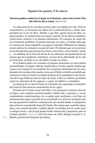 Sigamos las pautas, 9 de marzo
Nuestros padres comieron el maná en el desierto, como está escrito: Pan
del cielo les dio a comer. Juan 6:31.
La educación de los israelitas incluía todos sus hábitos de vida. Todo lo
concerniente a su bienestar era objeto de la solicitud divina y estaba com-
prendido por la ley de Dios. Debido a que Dios quería hacer de ellos sus
representantes, les proporcionó un estatuto especial. Se les dieron cuidadosas
restricciones relativas a su régimen alimentario. El consumo de carne fue
casi totalmente prohibido. El pueblo tenía que ser santo, y el Señor sabía que
el consumo de carne impediría su progreso espiritual. Mediante un milagro
misericordioso los alimentó con pan del cielo. El alimento que se les proveyó
era de tal naturaleza que promovía la fuerza, tanto física, como mental y moral,
y ... la sabiduría de la elección divina de sus alimentos fue justiﬁcada de tal
manera que no la pudieron contradecir. A pesar de las diﬁcultades de la vida
en el desierto, no hubo ni un solo débil en todas sus tribus.
Si se hubiera dado a los israelitas el régimen alimentario al cual estaban
acostumbrados en Egipto, habrían manifestado el mismo espíritu rebelde que
vemos en el mundo en la actualidad. En el régimen alimentario de los seres
humanos de esta época hay muchas cosas que el Señor no habría permitido que
comieran los hijos de Israel. La familia humana de la actualidad es una ilustra-
ción de lo que hubieran sido los hijos de Israel si Dios les hubiese permitido
comer los alimentos de los egipcios, y seguir sus hábitos y costumbres.
La historia de la vida de Israel en el desierto fue registrada en beneﬁcio
del Israel de Dios hasta la consumación de los siglos.
El relato de la forma como trató Dios a los peregrinos mientras iban de
un lugar a otro, mientras pasaban hambre, sufrían sed y cansancio, y en las
sorprendentes manifestaciones de su poder para auxiliarlos, está lleno de
amonestaciones para su pueblo de la actualidad. Los diversos incidentes por
los que pasaron los hebreos constituyeron una escuela donde se prepararon
para actuar en su prometido hogar de Canaán. Dios quiere que su pueblo repase
ahora, con corazón humilde y espíritu abierto, las pruebas por las cuales pasó
el antiguo Israel, a ﬁn de que pueda recibir instrucción y prepararse para la
Canaán celestial.—Carta 44, del 9 de marzo de 1903, dirigida al pastor J. A.
Burden, gerente del Sanatorio de Sydney.[76]
76
 