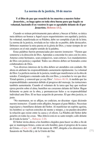 La norma de la justicia, 10 de marzo
Y el Dios de paz que resucitó de los muertos a nuestro Señor
Jesucristo... os haga aptos en toda obra buena para que hagáis su
voluntad, haciendo él en vosotros lo que es agradable delante de él por
Jesucristo. Hebreos 13:2.
Cuando se reúnan próximamente para adorar y buscar al Señor, su única
meta debiera ser honrar a Aquel cuyos requerimientos son equidad y justicia.
Su voluntad, manifestada en su Palabra, debe ser cumplida al pie de la letra.
La norma de la justicia, revelada en las vidas de su pueblo, debe destacarlos.
Debemos mantener la mira puesta en la gloria de Dios, y tratar siempre de ser
cristianos en el más amplio sentido de la palabra.
Estas palabras fueron pronunciadas por nuestro instructor: “Tienen que
someterse a la dirección de Dios. Aprendan a concordar los unos con los otros.
Amense como hermanos, sean compasivos, sean corteses. Los mandamientos
de Dios son justicia y equidad. Todos sus obreros deben ser honrados como
colaboradores de Dios.
“Los diversos intereses de la obra deben ser atendidos con cuidado. De
ahora en adelante las responsabilidades aumentarán rápidamente. La voluntad
de Dios: La perfecta norma de la justicia, tendrá que manifestarse en la obra de
ustedes. Comulguen a menudo cada día con Dios, y escuchen la voz que dice:
‘Estad quietos, y conoced que yo soy Dios’. Salmos 46:10. A medida que las
responsabilidades aumenten debido al progreso del mensaje, las tentaciones
también aumentarán. Cuando el volumen de la tarea que hay que realizar
ejerza presión sobre el alma, humillen sus corazones delante del Señor. Hagan
ﬁelmente su parte en la obra, y permanezcan ﬁeles a su responsabilidad
individual ante Dios. El no hace acepción de personas. El que obra justicia, es
justo.
“No murmuren, no se aﬂijan, no codicien, no discutan -sigue diciendo
nuestro instructor-. Cuando estén aﬂigidos, busquen al gran Médico. Necesitan
regocijarse y humillarse delante del Señor. Al manifestar un espíritu agoísta,
los hombres se vuelven estrechos de mente y miopes, y no pueden descubrir
la relación que existe entre la causa y el efecto. La Palabra del Señor debe
guiarlos en todas las cosas. ‘Mas Jehová está en su santo templo; calle delante
de él toda la tierra’”... Habacuc 2:20.
El Señor invita ahora a los hombres elegidos para hacer su obra a ﬁn de
que se mantengan ﬁrmes, como un solo hombre, para el progreso de la causa
de Cristo.—Carta 112, del 10 de marzo de 1907, dirigida a los directores del
Sanatorio de Nashville y de la Unión del Sur. [77]
77
 