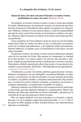La simpatía del cristiano, 11 de marzo
Amaos los unos a los otros con amor fraternal; en cuanto a honra,
preﬁriéndoos los unos a los otros. Romanos 12:10.
No podemos ser nosotros mismos la pauta a la que se tienen que amoldar
los demás. Manifestaremos una ternura de corazón y un entusiasmo que brota
del alma al promover la felicidad de todos aquellos con quienes nos relaciona-
mos. Debemos eliminar el yo de nuestros planes y sentir la responsabilidad
personal de actuar como Cristo lo haría en circunstancias similares a las nues-
tras. Entonces impresionaremos las mentes de los demás de tal modo que Dios
sea gloriﬁcado.
Como seguidores de Cristo debemos tratar de causar las más favorables
impresiones sobre las mentes de todos los que se relacionan con nosotros
acerca de la religión que profesamos, y de inspirarles nobles pensamientos.
Nuestra inﬂuencia, en algunos casos, los beneﬁciará no sólo ahora, sino por
toda la eternidad.
Si queremos enseñar a los demás, nosotros mismos deberíamos aprender
cada día las lecciones de Cristo. Hay quienes no comprenden la santidad
de la obra de Dios. Los menos capaces, los jóvenes más alocados e indo-
lentes, requieren especialmente nuestra consideración y nuestras oraciones.
Necesitamos sabiduría especial para saber cómo ayudar a los que parecen des-
cuidados y desconsiderados. David dice: “Tu benignidad me ha engrandecido”.
2 Samuel 22:36; Salmos 18:35.
Al dedicarnos a ayudar a los demás, podemos ganar preciosas victorias.
Debemos consagrarnos con celo infatigable, con ardiente ﬁdelidad, con abne-
gación y con paciencia a la obra de estimular a los que necesitan desarrollar
su carácter. Las palabras amables y animadoras harán maravillas. Hay muchos
que, si se hacen en su favor esfuerzos constantes y entusiastas, sin censuras ni
continuas reprimendas, se manifestarán susceptibles de mejorar...
Debemos colaborar con el Señor Jesús en la restauración de los ineﬁcientes
y equivocados, para que adquieran inteligencia y sagrada pureza. Hemos sido
llamados por Dios para manifestar un interés incansable y paciente por la
salvación de los que necesitan que el Señor los pula...
Dios no negará sabiduría a los que la busquen. Le da gracia a alguno,
para que a su vez la imparta a alguna otra alma necesitada.—Carta 94, del 11
de marzo de 1905, dirigida a la Hna. Joseﬁna Gotzian, una viuda adventista
dedicada a la ﬁlantropía.[78]
78
 
