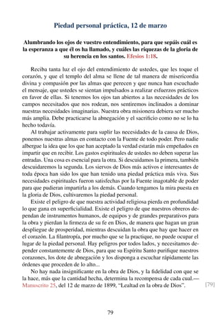 Piedad personal práctica, 12 de marzo
Alumbrando los ojos de vuestro entendimiento, para que sepáis cuál es
la esperanza a que él os ha llamado, y cuáles las riquezas de la gloria de
su herencia en los santos. Efesios 1:18.
Reciba tanta luz el ojo del entendimiento de ustedes, que les toque el
corazón, y que el templo del alma se llene de tal manera de misericordia
divina y compasión por las almas que perecen y que nunca han escuchado
el mensaje, que ustedes se sientan impulsados a realizar esfuerzos prácticos
en favor de ellas. Si tenemos los ojos tan abiertos a las necesidades de los
campos necesitados que nos rodean, nos sentiremos inclinados a dominar
nuestras necesidades imaginarias. Nuestra obra misionera debiera ser mucho
más amplia. Debe practicarse la abnegación y el sacriﬁcio como no se lo ha
hecho todavía.
Al trabajar activamente para suplir las necesidades de la causa de Dios,
ponemos nuestras almas en contacto con la Fuente de todo poder. Pero nadie
albergue la idea que los que han aceptado la verdad estarán más empeñados en
impartir que en recibir. Los gastos espirituales de ustedes no deben superar las
entradas. Una cosa es esencial para la otra. Si descuidamos la primera, también
descuidaremos la segunda. Los siervos de Dios más activos e interesantes de
toda época han sido los que han tenido una piedad práctica más viva. Sus
necesidades espirituales fueron satisfechas por la Fuente inagotable de poder
para que pudieran impartirla a los demás. Cuando tengamos la mira puesta en
la gloria de Dios, cultivaremos la piedad personal.
Existe el peligro de que nuestra actividad religiosa pierda en profundidad
lo que gana en superﬁcialidad. Existe el peligro de que nuestros obreros de-
pendan de instrumentos humanos, de equipos y de grandes preparativos para
la obra y pierdan la ﬁrmeza de su fe en Dios, de manera que hagan un gran
despliegue de prosperidad, mientras descuidan la obra que hay que hacer en
el corazón. La ﬁlantropía, por mucho que se la practique, no puede ocupar el
lugar de la piedad personal. Hay peligros por todos lados, y necesitamos de-
pender constantemente de Dios, para que su Espíritu Santo puriﬁque nuestros
corazones, los dote de abnegación y los disponga a escuchar rápidamente las
órdenes que proceden de lo alto...
No hay nada insigniﬁcante en la obra de Dios, y la ﬁdelidad con que se
la hace, más que la cantidad hecha, determina la recompensa de cada cual.—
Manuscrito 25, del 12 de marzo de 1899, “Lealtad en la obra de Dios”. [79]
79
 