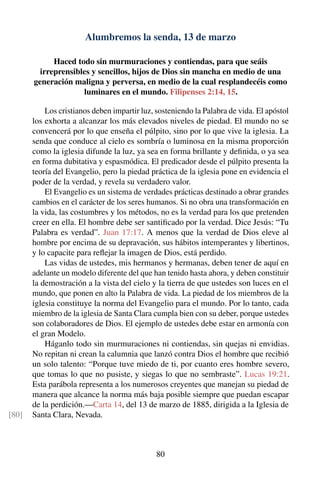 Alumbremos la senda, 13 de marzo
Haced todo sin murmuraciones y contiendas, para que seáis
irreprensibles y sencillos, hijos de Dios sin mancha en medio de una
generación maligna y perversa, en medio de la cual resplandecéis como
luminares en el mundo. Filipenses 2:14, 15.
Los cristianos deben impartir luz, sosteniendo la Palabra de vida. El apóstol
los exhorta a alcanzar los más elevados niveles de piedad. El mundo no se
convencerá por lo que enseña el púlpito, sino por lo que vive la iglesia. La
senda que conduce al cielo es sombría o luminosa en la misma proporción
como la iglesia difunde la luz, ya sea en forma brillante y deﬁnida, o ya sea
en forma dubitativa y espasmódica. El predicador desde el púlpito presenta la
teoría del Evangelio, pero la piedad práctica de la iglesia pone en evidencia el
poder de la verdad, y revela su verdadero valor.
El Evangelio es un sistema de verdades prácticas destinado a obrar grandes
cambios en el carácter de los seres humanos. Si no obra una transformación en
la vida, las costumbres y los métodos, no es la verdad para los que pretenden
creer en ella. El hombre debe ser santiﬁcado por la verdad. Dice Jesús: “Tu
Palabra es verdad”. Juan 17:17. A menos que la verdad de Dios eleve al
hombre por encima de su depravación, sus hábitos intemperantes y libertinos,
y lo capacite para reﬂejar la imagen de Dios, está perdido.
Las vidas de ustedes, mis hermanos y hermanas, deben tener de aquí en
adelante un modelo diferente del que han tenido hasta ahora, y deben constituir
la demostración a la vista del cielo y la tierra de que ustedes son luces en el
mundo, que ponen en alto la Palabra de vida. La piedad de los miembros de la
iglesia constituye la norma del Evangelio para el mundo. Por lo tanto, cada
miembro de la iglesia de Santa Clara cumpla bien con su deber, porque ustedes
son colaboradores de Dios. El ejemplo de ustedes debe estar en armonía con
el gran Modelo.
Háganlo todo sin murmuraciones ni contiendas, sin quejas ni envidias.
No repitan ni crean la calumnia que lanzó contra Dios el hombre que recibió
un solo talento: “Porque tuve miedo de ti, por cuanto eres hombre severo,
que tomas lo que no pusiste, y siegas lo que no sembraste”. Lucas 19:21.
Esta parábola representa a los numerosos creyentes que manejan su piedad de
manera que alcance la norma más baja posible siempre que puedan escapar
de la perdición.—Carta 14, del 13 de marzo de 1885, dirigida a la Iglesia de
Santa Clara, Nevada.[80]
80
 