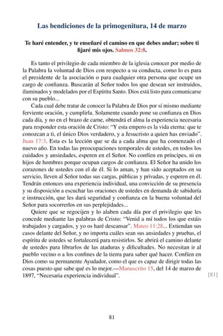 Las bendiciones de la primogenitura, 14 de marzo
Te haré entender, y te enseñaré el camino en que debes andar; sobre ti
ﬁjaré mis ojos. Salmos 32:8.
Es tanto el privilegio de cada miembro de la iglesia conocer por medio de
la Palabra la voluntad de Dios con respecto a su conducta, como lo es para
el presidente de la asociación o para cualquier otra persona que ocupe un
cargo de conﬁanza. Buscarán al Señor todos los que desean ser instruidos,
iluminados y modelados por el Espíritu Santo. Dios está listo para comunicarse
con su pueblo...
Cada cual debe tratar de conocer la Palabra de Dios por sí mismo mediante
ferviente oración, y cumplirla. Solamente cuando pone su conﬁanza en Dios
cada día, y no en el brazo de carne, obtendrá el alma la experiencia necesaria
para responder esta oración de Cristo: “Y esta empero es la vida eterna: que te
conozcan a ti, el único Dios verdadero, y a Jesucristo a quien has enviado”.
Juan 17:3. Esta es la lección que se da a cada alma que ha comenzado el
nuevo año. En todas las preocupaciones temporales de ustedes, en todos los
cuidados y ansiedades, esperen en el Señor. No confíen en príncipes, ni en
hijos de hombres porque ocupan cargos de conﬁanza. El Señor ha unido los
corazones de ustedes con el de él. Si lo aman, y han sido aceptados en su
servicio, lleven al Señor todas sus cargas, públicas y privadas, y esperen en él.
Tendrán entonces una experiencia individual, una convicción de su presencia
y su disposición a escuchar las oraciones de ustedes en demanda de sabiduría
e instrucción, que les dará seguridad y conﬁanza en la buena voluntad del
Señor para socorrerlos en sus perplejidades...
Quiere que se regocijen y lo alaben cada día por el privilegio que les
concede mediante las palabras de Cristo: “Venid a mí todos los que estáis
trabajados y cargados, y yo os haré descansar”. Mateo 11:28... Extiendan sus
casos delante del Señor, y no importa cuáles sean sus ansiedades y pruebas, el
espíritu de ustedes se fortalecerá para resistirlos. Se abrirá el camino delante
de ustedes para librarlos de las ataduras y diﬁcultades. No necesitan ir al
pueblo vecino o a los conﬁnes de la tierra para saber qué hacer. Confíen en
Dios como su permanente Ayudador, como el que es capaz de dirigir todas las
cosas puesto que sabe qué es lo mejor.—Manuscrito 15, del 14 de marzo de
1897, “Necesaria experiencia individual”. [81]
81
 