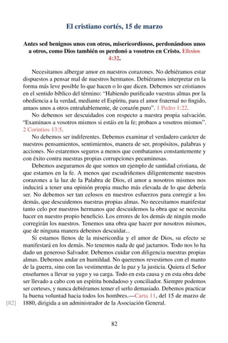 El cristiano cortés, 15 de marzo
Antes sed benignos unos con otros, misericordiosos, perdonándoos unos
a otros, como Dios también os perdonó a vosotros en Cristo. Efesios
4:32.
Necesitamos albergar amor en nuestros corazones. No debiéramos estar
dispuestos a pensar mal de nuestros hermanos. Debiéramos interpretar en la
forma más leve posible lo que hacen o lo que dicen. Debemos ser cristianos
en el sentido bíblico del término: “Habiendo puriﬁcado vuestras almas por la
obediencia a la verdad, mediante el Espíritu, para el amor fraternal no ﬁngido,
amaos unos a otros entrañablemente, de corazón puro”. 1 Pedro 1:22.
No debemos ser descuidados con respecto a nuestra propia salvación.
“Examinaos a vosotros mismos si estáis en la fe; probaos a vosotros mismos”.
2 Corintios 13:5.
No debemos ser indiferentes. Debemos examinar el verdadero carácter de
nuestros pensamientos, sentimientos, manera de ser, propósitos, palabras y
acciones. No estaremos seguros a menos que combatamos constantemente y
con éxito contra nuestras propias corrupciones pecaminosas.
Debemos asegurarnos de que somos un ejemplo de santidad cristiana, de
que estamos en la fe. A menos que escudriñemos diligentemente nuestros
corazones a la luz de la Palabra de Dios, el amor a nosotros mismos nos
inducirá a tener una opinión propia mucho más elevada de lo que debería
ser. No debemos ser tan celosos en nuestros esfuerzos para corregir a los
demás, que descuidemos nuestras propias almas. No necesitamos manifestar
tanto celo por nuestros hermanos que descuidemos la obra que se necesita
hacer en nuestro propio beneﬁcio. Los errores de los demás de ningún modo
corregirán los nuestros. Tenemos una obra que hacer por nosotros mismos,
que de ninguna manera debemos descuidar...
Si estamos llenos de la misericordia y el amor de Dios, su efecto se
manifestará en los demás. No tenemos nada de qué jactarnos. Todo nos lo ha
dado un generoso Salvador. Debemos cuidar con diligencia nuestras propias
almas. Debemos andar en humildad. No queremos revestirnos con el manto
de la guerra, sino con las vestimentas de la paz y la justicia. Quiera el Señor
enseñarnos a llevar su yugo y su carga. Todo en esta causa y en esta obra debe
ser llevado a cabo con un espíritu bondadoso y conciliador. Siempre podemos
ser corteses, y nunca debiéramos temer el serlo demasiado. Debemos practicar
la buena voluntad hacia todos los hombres.—Carta 11, del 15 de marzo de
1880, dirigida a un administrador de la Asociación General.[82]
82
 