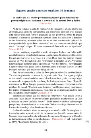Seguros gracias a nuestro sustituto, 16 de marzo
El cual se dio a sí mismo por nuestros pecados para librarnos del
presente siglo malo, conforme a la voluntad de nuestro Dios y Padre.
Gálatas 1:4.
Al dar su vida por la vida del mundo, Cristo franqueó el abismo abierto por
el pecado, para unir esta tierra maldita con el universo celestial. Dios escogió
este mundo para que fuera el escenario de sus poderosas obras de gracia.
Mientras la sentencia condenatoria pendía sobre él a causa de la rebelión
de sus habitantes, mientras nubes de ira se iban acumulando debido a la
transgresión de la ley de Dios, se escuchó una voz misteriosa en el cielo que
decía: “He aquí, vengo... El hacer tu voluntad, Dios mío, me ha agradado”.
Salmos 40:7, 8.
Nuestro sustituto y seguridad vino del cielo para declarar que había traído
con él el inmenso e incalculable don de la vida eterna. Se ofrece perdón a todos
los que quieran volver a ser leales a la ley de Dios. Pero hay quienes rehusan
aceptar un “Así dice Jehová”. No reverencian ni respetan su ley. Promulgan
rigurosas leyes humanas que se oponen a un “Así dice Jehová”, y por precepto
y ejemplo inducen a pecar tanto a hombres, como a mujeres y niños. Exaltan
las leyes humanas por encima de la ley divina.
Pero la condenación y la ira de Dios penden sobre los desobedientes.
Ya se están juntando las nubes de la justicia de Dios. Por siglos y siglos
se han estado acumulando los materiales destructivos, y sin embargo sigue
aumentando la apostasía, la rebelión y la deslealtad contra Dios. El pueblo
remanente de Dios, los que guardan sus mandamientos, comprenderán las
palabras de Daniel: “Muchos serán limpios, y emblanquecidos y puriﬁcados;
los impíos procederán impíamente, y ninguno de los impíos entenderá, pero
los entendidos comprenderán”. Daniel 12:10.
Satanás ha declarado que este mundo es su territorio. Aquí está su trono, y
considera suyos a todos los que no quieren guardar los mandamientos de Dios
y rechazan un claro “Así dice Jehová”. Están bajo el estandarte del enemigo,
porque hay sólo dos bandos en el mundo. Todos están bajo el estandarte de
los obedientes o bajo el de los desobedientes.
Jesús está enviando ahora su mensaje a un mundo caído. Se complace en
tomar elementos aparentemente sin esperanza que han sido instrumentos de
Satanás, para someterlos a la inﬂuencia de su gracia. Se regocija al librarlos
de la ira que caerá sobre los desobedientes.—Manuscrito 41, del 16 de marzo
de 1898, “La medida del amor de Dios”. [83]
83
 