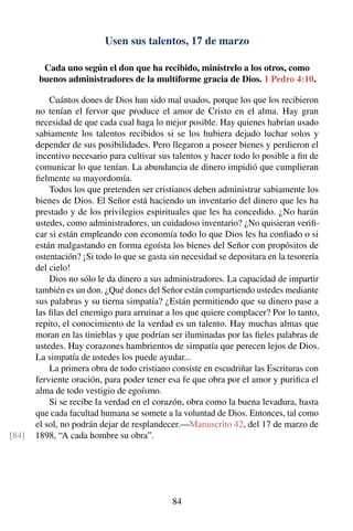 Usen sus talentos, 17 de marzo
Cada uno según el don que ha recibido, minístrelo a los otros, como
buenos administradores de la multiforme gracia de Dios. 1 Pedro 4:10.
Cuántos dones de Dios han sido mal usados, porque los que los recibieron
no tenían el fervor que produce el amor de Cristo en el alma. Hay gran
necesidad de que cada cual haga lo mejor posible. Hay quienes habrían usado
sabiamente los talentos recibidos si se los hubiera dejado luchar solos y
depender de sus posibilidades. Pero llegaron a poseer bienes y perdieron el
incentivo necesario para cultivar sus talentos y hacer todo lo posible a ﬁn de
comunicar lo que tenían. La abundancia de dinero impidió que cumplieran
ﬁelmente su mayordomía.
Todos los que pretenden ser cristianos deben administrar sabiamente los
bienes de Dios. El Señor está haciendo un inventario del dinero que les ha
prestado y de los privilegios espirituales que les ha concedido. ¿No harán
ustedes, como administradores, un cuidadoso inventario? ¿No quisieran veriﬁ-
car si están empleando con economía todo lo que Dios les ha conﬁado o si
están malgastando en forma egoísta los bienes del Señor con propósitos de
ostentación? ¡Si todo lo que se gasta sin necesidad se depositara en la tesorería
del cielo!
Dios no sólo le da dinero a sus administradores. La capacidad de impartir
también es un don. ¿Qué dones del Señor están compartiendo ustedes mediante
sus palabras y su tierna simpatía? ¿Están permitiendo que su dinero pase a
las ﬁlas del enemigo para arruinar a los que quiere complacer? Por lo tanto,
repito, el conocimiento de la verdad es un talento. Hay muchas almas que
moran en las tinieblas y que podrían ser iluminadas por las ﬁeles palabras de
ustedes. Hay corazones hambrientos de simpatía que perecen lejos de Dios.
La simpatía de ustedes los puede ayudar...
La primera obra de todo cristiano consiste en escudriñar las Escrituras con
ferviente oración, para poder tener esa fe que obra por el amor y puriﬁca el
alma de todo vestigio de egoísmo.
Si se recibe la verdad en el corazón, obra como la buena levadura, hasta
que cada facultad humana se somete a la voluntad de Dios. Entonces, tal como
el sol, no podrán dejar de resplandecer.—Manuscrito 42, del 17 de marzo de
1898, “A cada hombre su obra”.[84]
84
 
