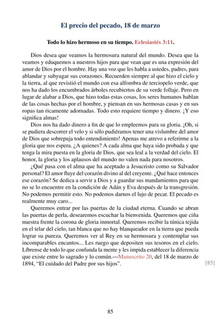 El precio del pecado, 18 de marzo
Todo lo hizo hermoso en su tiempo. Eclesiastés 3:11.
Dios desea que veamos la hermosura natural del mundo. Desea que la
veamos y eduquemos a nuestros hijos para que vean que es una expresión del
amor de Dios por el hombre. Hay una voz que les habla a ustedes, padres, para
ablandar y subyugar sus corazones. Recuerden siempre al que hizo el cielo y
la tierra, al que revistió el mundo con esa alfombra de terciopelo verde, que
nos ha dado los encumbrados árboles recubiertos de su verde follaje. Pero en
lugar de alabar a Dios, que hizo todas estas cosas, los seres humanos hablan
de las cosas hechas por el hombre, y piensan en sus hermosas casas y en sus
ropas tan ricamente adornadas. Todo esto requiere tiempo y dinero. ¡Y eso
signiﬁca almas!
Dios nos ha dado dinero a ﬁn de que lo empleemos para su gloria. ¡Oh, si
se pudiera descorrer el velo y si sólo pudiéramos tener una vislumbre del amor
de Dios que sobrepuja todo entendimiento! Apenas me atrevo a referirme a la
gloria que nos espera. ¿A quienes? A cada alma que haya sido probada y que
tenga la mira puesta en la gloria de Dios, que sea leal a la verdad del cielo. El
honor, la gloria y los aplausos del mundo no valen nada para nosotros.
¿Qué pasa con el alma que ha aceptado a Jesucristo como su Salvador
personal? El amor ﬂuye del corazón divino al del creyente. ¿Qué hace entonces
ese corazón? Se dedica a servir a Dios y a guardar sus mandamientos para que
no se lo encuentre en la condición de Adán y Eva después de la transgresión.
No podemos permitir esto. No podemos darnos el lujo de pecar. El pecado es
realmente muy caro...
Queremos entrar por las puertas de la ciudad eterna. Cuando se abran
las puertas de perla, desearemos escuchar la bienvenida. Queremos que ciña
nuestra frente la corona de gloria inmortal. Queremos recibir la túnica tejida
en el telar del cielo, tan blanca que no hay blanqueador en la tierra que pueda
lograr su pureza. Queremos ver al Rey en su hermosura y contemplar sus
incomparables encantos... Les ruego que depositen sus tesoros en el cielo.
Líbrense de todo lo que confunda la mente y les impida establecer la diferencia
que existe entre lo sagrado y lo común.—Manuscrito 20, del 18 de marzo de
1894, “El cuidado del Padre por sus hijos”. [85]
85
 